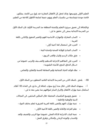 ‫التعليم‬‫الولي‬‫وذلك‬ ,‫وتوسيعها‬‫لجعل‬‫كل‬‫الطفال‬‫المغاربة‬‫عند‬‫بلوغ‬‫سن‬‫يمتلكون‬ ,‫الثامنة‬
‫تقاعدة‬‫موحدة‬‫ومتناسقة‬‫من‬‫مكتسبات‬‫التعلم‬‫تهيئهم‬‫جميعا‬‫لمتابعة‬‫الطوار‬‫اللحقة‬‫من‬.‫التعليم‬
‫وبالضافة‬‫إلى‬‫تعميق‬‫سيرورة‬‫التعليم‬‫والتنشئة‬‫المنطلقة‬‫منذ‬‫المدرسة‬‫فإن‬ ,‫الولية‬‫السلك‬‫الول‬
‫من‬‫المدرسة‬‫البتدائية‬‫يسعى‬‫إلى‬‫تحقيق‬‫ما‬‫يلي‬:
•‫اكتساب‬‫المعارف‬‫والمهارات‬‫الساسية‬‫للفهم‬‫والتعبير‬‫الشفوي‬‫والكتابي‬‫باللغة‬
‫العربية‬‫؛‬
•‫التمرن‬‫على‬‫استعمال‬‫لغة‬‫أجنبية‬‫أولى‬‫؛‬
•‫اكتساب‬‫المبادئ‬‫للوتقاية‬‫الصحية‬‫ولحماية‬‫البيئة‬‫؛‬
•‫تفتق‬‫ملكات‬‫الرسم‬‫والبيان‬‫واللعب‬‫التربوي‬‫؛‬
•‫التمرن‬‫على‬‫المفاهيم‬‫الجرائية‬‫للتنــظيم‬‫والتصـــنيف‬‫والترتيب‬‫خصوصا‬‫من‬
‫خـــلل‬‫التداول‬‫اليدوي‬‫للشياء‬‫الملموسة‬‫؛‬
•‫تملك‬‫تقواعد‬‫الحياة‬‫الجماعية‬‫وتقيم‬‫المعاملة‬‫الحسنة‬‫والتعاون‬.‫والتضامن‬
66-‫يلتحق‬‫بالسلك‬‫الثاني‬‫من‬‫المدرسة‬‫البتدائية‬‫التلميذ‬‫المنتقلون‬‫من‬‫السلك‬.‫الول‬
‫أ‬-‫يستهدف‬‫السلك‬‫الثاني‬‫خلل‬‫مدة‬‫أربع‬،‫سنوات‬‫إضافة‬‫إلى‬‫ما‬‫ورد‬‫في‬‫المادة‬65,‫أعله‬
‫استكمال‬‫تنمية‬‫مهارات‬‫الطفال‬‫والبراز‬‫المبكر‬‫لمواهبهم‬‫مما‬‫يتعين‬‫معه‬‫ما‬‫يلي‬:
•‫تعميق‬‫وتوسيع‬‫المكتسبات‬‫المحصلة‬‫خلل‬‫السلكين‬‫في‬ ,‫السابقين‬‫المجالت‬
‫الدينية‬‫والوطنية‬‫والخلقية‬‫؛‬
•‫تنمية‬‫مهارات‬‫الفهم‬‫والتعبير‬‫باللغة‬‫العربية‬‫الضرورية‬‫لتعلم‬‫مختلف‬‫المواد‬‫؛‬
•‫تعلم‬‫القراءة‬‫والكتابة‬‫والتعبير‬‫باللغة‬‫الجنبية‬‫الولى‬‫؛‬
•‫تنمية‬‫البنيات‬‫الجرائية‬‫للذكاء‬‫العملي‬‫خصوصا‬‫منها‬‫الترتيب‬‫والتصنيف‬‫والعد‬
‫والحساب‬‫والتوجه‬‫الزماني‬‫والمكاني‬‫وطرق‬‫العمل‬‫؛‬
27
 