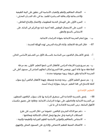 •‫اكتشاف‬‫المفاهيم‬‫والنظم‬‫والتقنيات‬‫الساسية‬‫التي‬‫تنطبق‬‫على‬‫البيئة‬‫الطبيعية‬
‫والجتـــماعية‬‫والثـــقافية‬‫المـــباشرة‬‫بما‬ ,‫للتلميذ‬‫في‬‫ذلك‬‫الشـــأن‬‫المحـلي‬‫؛‬
•‫التمرن‬‫الولي‬‫على‬‫الوسائل‬‫الحديثة‬‫للمعلوميات‬‫والتصال‬‫والبداع‬‫التفاعلي‬‫؛‬
•‫التمرن‬‫على‬‫الستعمال‬‫الوظيفي‬‫للغة‬‫أجنبية‬‫ثانية‬‫مع‬‫التركيز‬‫في‬‫على‬ ,‫البداية‬
‫الستئناس‬‫بالسمع‬.‫والنطق‬
‫ب‬-‫يتوج‬‫إتمام‬‫المدرسة‬‫البتدائية‬‫بشهادة‬‫الدراسات‬.‫البتدائية‬
67-‫خلل‬‫المرحلة‬‫وأثناء‬ ,‫النتقالية‬‫الرساء‬‫التدريجي‬‫لهذه‬‫الهيكلة‬‫الجديدة‬:
‫أ‬-‫يلتحق‬‫الطـــفال‬‫البالغـون‬‫سن‬‫السادسة‬‫بالســــلك‬‫الول‬‫من‬‫التعـــليم‬‫الساسي‬‫الحالي‬
‫؛‬
-‫ب‬‫يتم‬‫تسريع‬‫وتيرة‬‫الرتقاء‬‫الدراسي‬‫للطفال‬‫الذين‬‫تابعوا‬‫التعليم‬‫بعد‬ ,‫الولي‬‫مرحلة‬
‫للملحظة‬‫مدتها‬‫ثلثة‬‫ويتضمن‬ ,‫أشهر‬‫هذا‬‫التسريع‬‫إمكان‬‫انتقالهم‬‫المباشر‬‫إلى‬‫مستوى‬‫أعلى‬‫في‬
‫المدرسة‬‫البتدائية‬‫وفق‬‫شروط‬‫تربوية‬‫موضوعية‬‫محددة‬‫؛‬
‫ج‬-‫يتم‬‫تنسيق‬‫التعليم‬‫الولي‬‫برمته‬‫وتحديثه‬‫وتهيئة‬ ,‫وتنميطه‬‫الطفال‬‫البالغين‬‫أربع‬‫سنوات‬
‫كاملة‬‫للندماج‬‫في‬‫هذا‬‫التعليم‬‫بموازاة‬ ,‫تدريجيا‬‫إرساء‬.‫أسسه‬
‫التعليم‬‫العدادي‬
68-‫يلتحق‬‫بالمدرسة‬‫العدادية‬‫التي‬‫تستغرق‬‫الدراسة‬‫بها‬‫ثلث‬‫اليافعون‬ ,‫سنوات‬‫المنتقلون‬
‫من‬‫المدرسة‬‫البتدائية‬‫والحاصلون‬‫على‬‫شهادة‬‫الدراسات‬‫وعلوة‬ .‫البتدائية‬‫على‬‫تعميق‬‫مكتسبات‬
‫الطوار‬‫ترمي‬ ,‫السابقة‬‫المدرسة‬‫العدادية‬‫إلى‬‫ما‬‫يلي‬:
•‫دعم‬‫نمو‬‫الذكاء‬‫التجريدي‬‫خصوصا‬ ,‫لليافعين‬‫من‬‫خلل‬‫التدريب‬‫على‬‫طرح‬
‫المشكلت‬‫الرياضية‬‫وحل‬‫تمارينها‬‫وتمثل‬‫الحالت‬‫الشكالية‬‫ومعالجتها‬‫؛‬
•‫الستئناس‬‫بالمفاهيم‬‫والقوانين‬‫الساسية‬‫للعلوم‬‫الفيزيائية‬‫والطبيعية‬‫والبيئية‬‫؛‬
•‫الكتشاف‬‫النشيط‬‫للتنظيم‬‫الجتماعي‬‫والداري‬‫على‬‫المستوى‬‫المحلي‬‫والجهوي‬
28
 