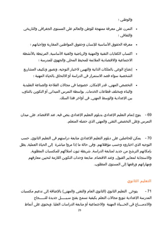 ‫والوطني‬‫؛‬
•‫التمرن‬‫على‬‫معرفة‬‫ممنهجة‬‫للوطن‬‫والعالم‬‫على‬‫المستوى‬‫الجغرافي‬‫والتاريخي‬
‫والثقافي‬‫؛‬
•‫معرفة‬‫الحقوق‬‫الساسية‬‫للنسان‬‫وحقوق‬‫المواطنين‬‫المغاربة‬‫وواجباتهم‬‫؛‬
•‫اكتساب‬‫الكفايات‬‫التقنية‬‫والمهنية‬‫والرياضية‬‫والفنية‬‫المرتبطة‬ ,‫الساسية‬‫بالنشطة‬
‫الجتماعية‬‫والتقتصادية‬‫الملئمة‬‫للمحيط‬‫المحلي‬‫والجهوي‬‫للمدرسة‬‫؛‬
•‫إنضاج‬‫الوعي‬‫بالملكات‬‫الذاتية‬‫والتهييئ‬‫لختيار‬،‫التوجيه‬‫وتصور‬‫وتكييف‬‫المشاريع‬
‫الشخصية‬‫سواء‬‫تقصد‬‫الستمرار‬‫في‬‫الدراسة‬‫أو‬‫اللتحاق‬‫بالحياة‬‫المهنية‬‫؛‬
•‫التخصص‬،‫المهني‬‫تقدر‬‫خصوصا‬ ,‫المكان‬‫في‬‫مجالت‬‫الفلحة‬‫والصناعة‬‫التقليدية‬
‫والبناء‬‫ومختلف‬‫تقطاعات‬‫بواسطة‬ ,‫الخدمات‬‫التمرس‬‫الميداني‬‫أو‬‫التكوين‬‫بالتناوب‬
‫بين‬‫العدادية‬‫والوسط‬‫في‬ ,‫المهني‬‫أواخر‬‫هذا‬.‫السلك‬
69-‫يتوج‬‫إتمام‬‫التعليم‬‫العدادي‬‫بدبلوم‬‫التعليم‬‫العدادي‬‫ينص‬‫عند‬ ,‫فيه‬‫على‬ ,‫التقتضاء‬‫ميدان‬
‫التمرس‬‫وعلى‬‫التخصص‬‫التقني‬‫والمهني‬‫الذي‬‫حصله‬.‫المتعلم‬
70-‫يمكن‬‫للحاصلين‬‫على‬‫دبلوم‬‫التعليم‬‫العدادي‬‫متابعة‬‫دراستهم‬‫في‬‫التعليم‬‫حسب‬ ,‫الثانوي‬
‫التوجيه‬‫الذي‬‫اختاروه‬‫وحسب‬‫وفي‬ .‫مؤهلتهم‬‫حالة‬‫ما‬‫إذا‬‫مروا‬‫مباشرة‬‫إلى‬‫الحياة‬‫يظل‬ ,‫العملية‬
‫بإمكانهم‬‫الترشح‬‫من‬‫جديد‬‫لمتابعة‬‫شريطة‬ ,‫الدراسة‬‫ثبوت‬‫امتلكهم‬‫للمكتسبات‬,‫المطلوبة‬
‫والستجابة‬‫لمعايير‬‫وعند‬ ,‫القبول‬‫متابعة‬ ,‫التقتضاء‬‫وحدات‬‫التكوين‬‫اللزمة‬‫لتحيين‬‫معارفهم‬
‫ومهاراتهم‬‫ورفعها‬‫إلى‬‫المستوى‬.‫المطلوب‬
‫التعليم‬‫الثانوي‬
71-‫يتوخى‬‫التعليم‬‫الثانوي‬‫)الثانوي‬‫العام‬‫والتقني‬‫بالضافة‬ (‫والمهني‬‫إلى‬‫تدعيم‬‫مكتسبات‬
‫المدرسة‬‫العدادية‬‫تنويع‬‫مجالت‬‫التعلم‬‫بكيفية‬‫تسمح‬‫بفتح‬‫سـبـــــل‬‫جديدة‬‫للنـــــجاح‬
‫والندمــــاج‬‫في‬‫الحـــياة‬‫المهنية‬‫والجتماعية‬‫أو‬‫متابعة‬‫الدراسات‬‫ويحتوي‬ .‫العليا‬‫على‬‫أنماط‬
29
 