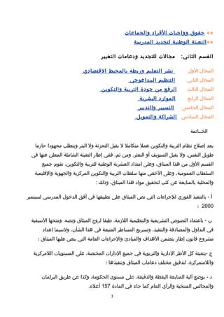 ««‫حقوق‬‫وواجبات‬‫الفراد‬‫والجماعات‬
««‫التعبئة‬‫الوطنية‬‫لتجديد‬‫المدرسة‬
‫القسم‬:‫الثاني‬‫مجالت‬‫للتجديد‬‫ودعامات‬‫التغيير‬
‫المجال‬‫الول‬‫نشر‬‫التعليم‬‫وربطه‬‫بالمحيط‬‫القتصادي‬
‫المجال‬‫الثاني‬‫التنظيم‬‫البيداغوجي‬
‫المجال‬‫الثالث‬‫الرفع‬‫من‬‫جودة‬‫التربية‬‫والتكوين‬
‫المجال‬‫الرابع‬‫الموارد‬‫البشرية‬
‫المجال‬‫الخامس‬‫التسيير‬‫والتدبير‬
‫المجال‬‫السادس‬‫الشراكة‬‫والتمويل‬
‫الخــاتمة‬
‫يعد‬‫إيصلح‬‫نظام‬‫التربية‬‫والتكوين‬‫عمل‬‫متكامل‬‫ل‬‫يقبل‬‫التجزئة‬‫ول‬‫البتر‬‫ويتطلب‬‫مجهودا‬‫حازما‬
‫طويل‬،‫النفس‬‫ول‬‫يقبل‬‫التسويف‬‫أو‬‫ومن‬ .‫التعثر‬،‫ثم‬‫ففي‬‫إطار‬‫التعبئة‬‫الشاملة‬‫المعلن‬‫عنها‬‫في‬
‫القسم‬‫الول‬‫من‬‫هذا‬،‫الميثاق‬‫وعلى‬‫امتداد‬‫العشرية‬‫الوطنية‬‫للتربية‬،‫والتكوين‬‫تقوم‬‫جميع‬
‫السلطات‬،‫العمومية‬‫وعلى‬‫الخص‬‫منها‬‫سلطات‬‫التربية‬‫والتكوين‬‫المركزية‬‫والجهوية‬‫والقليمية‬
‫والمحلية‬‫بالمتابعة‬‫عن‬‫كثب‬‫لتحقيق‬‫مواد‬‫هذا‬،‫الميثاق‬‫وذلك‬:
‫أ‬‫بالتنفيذ‬ -‫الفوري‬‫للجراءات‬‫التي‬‫نص‬‫الميثاق‬‫على‬‫تطبيقها‬‫في‬‫أفق‬‫الدخول‬‫المدرسي‬‫لسبتمبر‬
2000‫؛‬
‫ب‬‫باعتماد‬ -‫النصو ص‬‫التشريعية‬‫والتنظيمية‬،‫اللزمة‬‫طبقا‬‫لروح‬‫الميثاق‬،‫ونصه‬‫ومنحها‬‫السبقية‬
‫في‬‫التداول‬‫والمصادقة‬،‫والتنفيذ‬‫وتسريع‬‫المساطر‬‫المتبعة‬‫في‬‫هذا‬،‫الشأن‬‫ولسيما‬‫إعداد‬
‫مشروع‬‫قانون‬‫إطار‬‫يتضمن‬‫الهداف‬‫والمبادئ‬‫والجراءات‬‫العامة‬‫التي‬‫ينص‬‫عليها‬‫الميثاق‬‫؛‬
‫ج‬‫-بتعبئة‬‫كل‬‫الطر‬‫الدارية‬‫والتربوية‬‫في‬‫جميع‬‫الدارات‬،‫المختصة‬‫على‬‫المستويات‬‫اللمركزية‬
،‫واللمتمركزة‬‫لتدقيق‬‫مختلف‬‫دعامات‬‫الميثاق‬‫وتنفيذها‬‫؛‬
‫د‬‫بوضع‬ -‫آلية‬‫المتابعة‬‫اليقظة‬،‫والدقيقة‬‫على‬‫مستوى‬،‫الحكومة‬‫وكذا‬‫عن‬‫طريق‬‫البرلمان‬
‫والمجالس‬‫المنتخبة‬‫والرأي‬‫العام‬‫كما‬‫جاء‬‫في‬‫المادة‬157.‫أعله‬
3
 