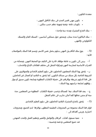 ‫متعددة‬‫للتكوين‬:
•‫تكوين‬‫مهني‬‫تقصير‬‫المدى‬‫في‬‫سلك‬‫التأهيل‬‫المهني‬‫؛‬
•‫تكوينات‬‫عامة‬‫وتقنية‬‫ومهنية‬‫تنظم‬‫حسب‬‫سلكين‬:
-‫سلك‬‫الجذع‬‫المشترك‬‫ومدته‬‫سنة‬‫واحدة‬‫؛‬
-‫سلك‬‫البكالوريا‬‫مدته‬،‫سنتان‬‫ويتمحور‬‫حول‬‫مسلكين‬‫أساسيين‬‫المسلك‬ :‫العام‬‫والمسلك‬
‫التكنولوجي‬.‫والمهني‬
72-‫يتوج‬‫سلك‬‫التأهـــيل‬‫المهني‬‫بدبلوم‬‫يحمل‬‫نفس‬‫ويتسم‬ ,‫السم‬‫هذا‬‫السلك‬‫بالمواصفات‬
‫التية‬:
‫أ‬-‫يرمي‬‫إلى‬‫تكوين‬‫يد‬‫عاملة‬‫تقادرة‬ ,‫مؤهلة‬‫على‬‫التكيف‬‫مع‬‫المحيط‬‫ومتمكنة‬ ,‫المهني‬‫من‬
‫القدرات‬‫الساسية‬‫لممارسة‬‫المهن‬‫ومزاولة‬‫الشغل‬‫في‬‫مختلف‬‫تقطاعات‬‫النتاج‬‫والخدمات‬‫؛‬
‫ب‬-‫يلتحق‬‫بهذا‬‫السلك‬‫المتعلمون‬‫الحاصلون‬‫على‬‫دبلوم‬‫التعليم‬‫العدادي‬‫والمتوافرون‬‫على‬
‫الشروط‬‫الخاصة‬‫بكل‬‫مسلك‬‫من‬‫مسالك‬‫كما‬ ,‫التكوين‬‫يلتحق‬‫به‬‫التلميذ‬‫أو‬‫العمال‬‫غير‬‫الحاصلين‬
‫على‬‫هذا‬‫الدبلوم‬‫شريطة‬‫توافرهم‬‫على‬‫حصيلة‬‫الكفايات‬‫المطلوبة‬‫ومتابعة‬‫تكوين‬‫مسبق‬‫أو‬‫مواز‬
،‫يؤهلهم‬‫لمتابعة‬‫دراستهم‬‫بهذا‬‫السلك‬‫؛‬
‫ج‬-‫يمتد‬‫هذا‬‫تبعا‬ ,‫السلك‬‫للمسالك‬‫وحسب‬‫حصيلة‬‫الكفايات‬‫المطلوبة‬‫من‬‫مدة‬ ,‫المتعلمين‬
‫سنة‬‫أو‬‫سنتين‬‫تتخللها‬‫كلما‬‫أمكن‬‫تداريب‬‫في‬‫عالم‬.‫الشغل‬
73-‫يلتحق‬‫بالجذع‬‫المشترك‬‫التلميذ‬‫الحاصلون‬‫على‬‫دبلوم‬‫التعليم‬.‫العدادي‬
‫تقوام‬‫هذا‬‫السلك‬‫مجموعة‬‫من‬‫المجزوءات‬‫التعليمية‬‫المطلوب‬‫توافرها‬‫لدى‬‫ومجزوءات‬ ,‫الجميع‬
‫وترمي‬ ,‫اختيارية‬‫أهدافه‬‫إلى‬:
•‫تنمية‬‫مستوى‬‫كفايات‬‫البرهان‬‫والتواصل‬‫والتعبير‬‫وتنظيم‬‫العمل‬‫والبحث‬‫المنهجي‬
‫عند‬‫جميع‬‫المتعلمين‬‫ودعمه‬‫وتحسينه‬‫؛‬
30
 