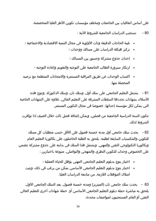 ‫على‬‫أساس‬‫اتفاتقيات‬‫بين‬‫الجامعات‬‫ومختلف‬‫مؤسسات‬‫تكوين‬‫الطر‬‫العليا‬.‫المتخصصة‬
80-‫تستجيب‬‫الدراسات‬‫الجامعية‬‫للشروط‬‫التية‬:
•‫تلبية‬‫الحاجات‬‫الدتقيقة‬‫وذات‬‫الولوية‬‫في‬‫مجال‬‫التنمية‬‫التقتصادية‬‫والجتماعية‬‫؛‬
•‫تركيز‬‫هيكلة‬‫الدراسات‬‫على‬‫مسالك‬‫ووحدات‬‫؛‬
•‫إحداث‬‫جذوع‬‫مشتركة‬‫وجسور‬‫بين‬‫المسالك‬‫؛‬
•‫ارتكاز‬‫سيرورة‬‫الطالب‬‫الجامعية‬‫على‬‫التوجيه‬‫والتقويم‬‫وإعادة‬‫التوجيه‬‫؛‬
•‫اكتساب‬‫الوحدات‬‫عن‬‫طريق‬‫المراتقبة‬‫المستمرة‬‫والمتحانات‬‫المنتظمة‬‫مع‬‫ترصيد‬
‫المحصلة‬.‫منها‬
81-‫يشتمل‬‫التعليم‬‫الجامعي‬‫على‬‫سلك‬‫وسلك‬ ,‫أول‬‫وسلك‬ ,‫ثان‬‫وتتوج‬ ,‫الدكتوراة‬‫هذه‬
‫السلك‬‫بشهادات‬‫تحددها‬‫السلطات‬‫المشرفة‬‫على‬‫التعليم‬‫علوة‬ ,‫العالي‬‫على‬‫الشهادات‬‫الخاصة‬
‫التي‬‫يمكن‬‫لكل‬‫مؤسسة‬‫خصوصا‬ ,‫إحداثها‬‫في‬‫مجال‬‫التكوين‬.‫المستمر‬
‫تتكون‬‫السنة‬‫الدراسية‬‫الجامعية‬‫من‬‫ويمكن‬ ,‫فصلين‬‫إضافة‬‫فصل‬‫ثالث‬‫خلل‬‫الصيف‬‫إذا‬‫توافرت‬
‫الشروط‬.‫لذلك‬
82-‫يحدث‬‫سلك‬‫جامعي‬‫أول‬‫مدته‬‫خمسة‬‫فصول‬‫على‬‫التقل‬‫حسب‬‫متطلبات‬‫كل‬‫مسلك‬
‫للتكوين‬‫والمكتسبات‬‫السابقة‬‫يلتحق‬ .‫لطلبته‬‫به‬‫الطلبة‬‫الحاصلون‬‫على‬‫بكالوريا‬‫التعليم‬‫العام‬
‫وبكالوريا‬‫التكنولوجي‬‫التقني‬‫ويشتمل‬ .‫والمهني‬‫هذا‬‫السلك‬‫في‬‫بدايته‬‫على‬‫جذوع‬‫مشتركة‬‫تتضمن‬
‫على‬‫الخصوص‬‫وحدات‬‫للتكوين‬‫النظري‬‫والمنهجي‬‫متبوعة‬ ,‫والتواصلي‬‫باختيارين‬:
•‫اختيار‬‫يتوج‬‫بدبلوم‬‫التعليم‬‫الجامعي‬‫المهني‬‫يؤهل‬‫للحياة‬‫العملية‬‫؛‬
•‫اختيار‬‫يتوج‬‫بدبلوم‬‫التعليم‬‫الجامعي‬‫الساسي‬‫يمكن‬‫من‬‫يرغب‬‫في‬،‫ذلك‬‫ويثبت‬
‫امتلك‬‫المؤهلت‬‫من‬ ,‫اللزمة‬‫متابعة‬‫الدراسات‬.‫العليا‬
83-‫يحدث‬‫سلك‬‫جامعي‬‫ثان‬‫ومدته‬ (‫)الميتريز‬‫خمسة‬‫بعد‬ ,‫فصول‬‫السلك‬‫الجامعي‬.‫الول‬
‫يلتحق‬‫به‬‫مباشرة‬‫حملة‬‫دبلوم‬‫التعليم‬‫الجامعي‬‫الساسي‬‫أو‬‫حملة‬‫شهادات‬‫أخرى‬‫للتعليم‬‫العالي‬
‫التقني‬‫أو‬‫العام‬‫المستجيبون‬‫لمواصفات‬.‫محددة‬
34
 