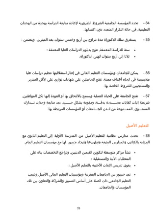 84-‫تحدد‬‫المؤسسة‬‫الجامعية‬‫الشروط‬‫الضرورية‬‫لعادة‬‫متابعة‬‫الدراسة‬‫بوحدة‬‫من‬‫الوحدات‬
‫في‬ ,‫التعليمية‬‫حالة‬‫التكرار‬‫المتعدد‬‫دون‬.‫اكتسابها‬
85-‫يستغرق‬‫سلك‬‫الدكتوراة‬‫مدة‬‫تتراوح‬‫بين‬‫أربع‬‫وخمس‬‫سنوات‬‫بعد‬،‫الميتريز‬‫ويتضمن‬:
•‫سنة‬‫للدراسة‬‫تتوج‬ ,‫المعمقة‬‫بدبلوم‬‫الدراسات‬‫العليا‬‫المعمقة‬‫؛‬
•‫ثلثا‬‫إلى‬‫أربع‬‫سنوات‬‫لتهيئ‬.‫الدكتوراة‬
86-‫يمكن‬‫للجامعات‬‫ومؤسسات‬‫التعليم‬‫العالي‬‫في‬‫إطار‬‫استقلليتها‬‫تنظيم‬‫دراسات‬‫عليا‬
‫متخصصة‬‫في‬‫اتجاه‬‫أهداف‬،‫معينة‬‫تفتح‬‫للحاصلين‬‫على‬‫شهادات‬‫توازي‬‫على‬‫التقل‬‫الميتريز‬
‫والمستجيبين‬‫للشروط‬‫الخاصة‬.‫بها‬
87-‫تفتح‬‫الجامعة‬‫على‬‫الحياة‬‫العملية‬‫ويسمح‬‫باللتحاق‬‫بها‬‫أو‬‫العودة‬‫إليها‬‫لكل‬,‫المواطنين‬
‫شريطة‬‫إثبات‬‫كفايات‬‫محـــــددة‬،‫بدتقـــة‬‫ومقومة‬‫بشكل‬‫بعد‬ ,‫جـــــيد‬‫متابعة‬‫وحدات‬‫تـــدارك‬
‫الممـــنوحة‬ ,‫المستـــوى‬‫من‬‫لــدن‬‫الجـــامعات‬‫أو‬‫المؤسسات‬‫المرتبطة‬.‫بها‬
‫التعليم‬‫الصيل‬
88-‫تحدث‬‫مدارس‬‫نظامية‬‫للتعليم‬‫الصيل‬‫من‬‫المدرسة‬‫الولية‬‫إلى‬‫التعليم‬‫الثانوي‬‫مع‬
‫العـناية‬‫بالكتاتيب‬‫والمدارس‬‫العتيقة‬‫وتطويرها‬‫وإيجاد‬‫جسور‬‫لها‬‫مع‬‫مؤسسات‬‫التعليم‬.‫العام‬
•‫تنشأ‬‫مراكز‬‫متوسطة‬‫لتكوين‬‫القيمين‬‫وتراجع‬ ,‫الدينيين‬‫التخصصات‬‫بناء‬‫على‬
‫المتطلبات‬‫النية‬‫والمستقبلية‬‫؛‬
•‫يقوى‬‫تدريس‬‫اللغات‬‫الجنبية‬‫بالتعليم‬‫الصيل‬‫؛‬
•‫تمد‬‫جسور‬‫بين‬‫الجامعات‬‫المغربية‬‫ومؤسسات‬‫التعليم‬‫العالي‬‫الصيل‬‫وشعب‬
‫التعليم‬‫الجامعي‬‫ذات‬‫الصلة‬‫على‬‫أساس‬‫التنسيق‬‫والشراكة‬‫والتعاون‬‫بين‬‫تلك‬
‫المؤسسات‬.‫والجامعات‬
35
 