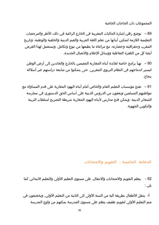 ‫المجموعات‬‫ذات‬‫الحاجات‬‫الخاصة‬
89–‫توضع‬‫رهن‬‫إشارة‬‫الجاليات‬‫المغربية‬‫في‬‫الخارج‬‫الراغبة‬‫في‬،‫ذلك‬‫الطر‬‫والمرجعيات‬
‫التعليمية‬‫اللزمة‬‫لتمكين‬‫أبنائها‬‫من‬‫تعلم‬‫اللغة‬‫العربية‬‫والقيم‬‫الدينية‬‫والخلقية‬،‫والوطنية‬‫وتاريخ‬
‫المغرب‬‫وجغرافيته‬،‫وحضارته‬‫مع‬‫مراعاة‬‫ما‬‫يطبعها‬‫من‬‫تنوع‬‫وتستعمل‬ .‫وتكامل‬‫لهذا‬‫الغرض‬
‫أيضا‬‫كل‬‫من‬‫التلفزة‬‫التفاعلية‬‫ووسائل‬‫العلم‬‫والتصال‬.‫الجديدة‬
90–‫تهيأ‬‫برامج‬‫خاصة‬‫لفائدة‬‫أبناء‬‫المغاربة‬‫المقيمين‬‫بالخارج‬‫والعائدين‬‫إلى‬‫أرض‬‫الوطن‬
‫لتيسير‬‫اندماجهم‬‫في‬‫النظام‬‫التربوي‬‫حتى‬ ,‫المغربي‬‫يتمكنوا‬‫من‬‫متابعة‬‫دراستهم‬‫عبر‬‫أسلكه‬
.‫بنجاح‬
91–‫تفتح‬‫مؤسسات‬‫التعليم‬‫العام‬‫والخاص‬‫أمام‬‫أبناء‬‫اليهود‬‫المغاربة‬‫على‬‫تقدم‬‫المساواة‬‫مع‬
‫مواطنيهم‬‫المسلمين‬‫ويعفون‬‫من‬‫الدروس‬‫الدينية‬‫على‬‫أساس‬‫الحق‬‫الدستوري‬‫في‬‫ممارسة‬
‫الشعائر‬‫ويمكن‬ .‫الدينية‬‫فتح‬‫مدارس‬‫لبناء‬‫اليهود‬‫المغاربة‬‫شريطة‬‫التصريح‬‫لسلطات‬‫التربية‬
‫والتكوين‬.‫الجهوية‬
‫الدعامة‬‫الخامسة‬:‫التقويم‬‫والمتحانات‬
92-‫ينظم‬‫التقويم‬‫والمتحانات‬‫على‬ ,‫والنتقال‬‫مستوى‬‫التعليم‬‫الولي‬‫والتعليم‬‫البتدائي‬‫كما‬
‫يلي‬:
-‫أ‬‫ينتقل‬‫الطفال‬‫بطريقة‬‫آلية‬‫من‬‫السنة‬‫الولى‬‫إلى‬‫الثانية‬‫من‬‫التعليم‬‫ويخضعون‬ ,‫الولي‬‫في‬
‫متم‬‫التعليم‬‫الولي‬‫لتقويم‬‫طفيف‬‫ينظم‬‫على‬‫مستوى‬‫المدرسة‬‫يمكنهم‬‫من‬‫ولوج‬‫المدرسة‬
36
 