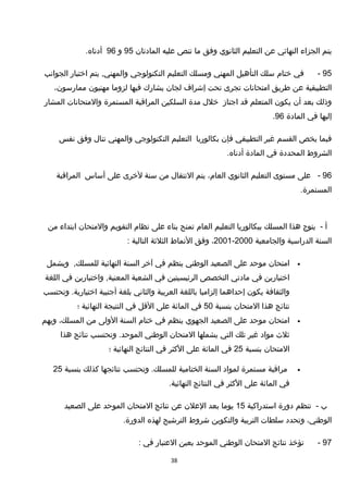 ‫يتم‬‫الجزاء‬‫النهائي‬‫عن‬‫التعليم‬‫الثانوي‬‫وفق‬‫ما‬‫تنص‬‫عليه‬‫المادتان‬95‫و‬96.‫أدناه‬
95-‫في‬‫ختام‬‫سلك‬‫التأهيل‬‫المهني‬‫ومسلك‬‫التعليم‬‫التكنولوجي‬‫يتم‬ ,‫والمهني‬‫اختبار‬‫الجوانب‬
‫التطبيقية‬‫عن‬‫طريق‬‫امتحانات‬‫تجرى‬‫تحت‬‫إشراف‬‫لجان‬‫يشارك‬‫فيها‬‫لزوما‬‫مهنيون‬،‫ممارسون‬
‫وذلك‬‫بعد‬‫أن‬‫يكون‬‫المتعلم‬‫تقد‬‫اجتاز‬‫خلل‬‫مدة‬‫السلكين‬‫المراتقبة‬‫المستمرة‬‫والمتحانات‬‫المشار‬
‫إليها‬‫في‬‫المادة‬96.
‫فيما‬‫يخص‬‫القسم‬‫غير‬‫التطبيقي‬‫فإن‬‫بكالوريا‬‫التعليم‬‫التكنولوجي‬‫والمهني‬‫تنال‬‫وفق‬‫نفس‬
‫الشروط‬‫المحددة‬‫في‬‫المادة‬.‫أدناه‬
96-‫على‬‫مستوى‬‫التعليم‬‫الثانوي‬،‫العام‬‫يتم‬‫النتقال‬‫من‬‫سنة‬‫لخرى‬‫على‬‫أساس‬‫المراتقبة‬
.‫المستمرة‬
‫أ‬-‫يتوج‬‫هذا‬‫المسلك‬‫ببكالوريا‬‫التعليم‬‫العام‬‫تمنح‬‫بناء‬‫على‬‫نظام‬‫التقويم‬‫والمتحان‬‫ابتداء‬‫من‬
‫السنة‬‫الدراسية‬‫والجامعية‬2000-2001،‫وفق‬‫النماط‬‫الثلثة‬‫التالية‬:
•‫امتحان‬‫موحد‬‫على‬‫الصعيد‬‫الوطني‬‫ينظم‬‫في‬‫آخر‬‫السنة‬‫النهائية‬,‫للمسلك‬‫ويشمل‬
‫اختبارين‬‫في‬‫مادتي‬‫التخصص‬‫الرئيسيتين‬‫في‬‫الشعبة‬‫واختبارين‬ ,‫المعنية‬‫في‬‫اللغة‬
‫والثقافة‬‫يكون‬‫إحداهما‬‫إلزاميا‬‫باللغة‬‫العربية‬‫والثاني‬‫بلغة‬‫أجنبية‬‫وتحتسب‬ .‫اختيارية‬
‫نتائج‬‫هذا‬‫المتحان‬‫بنسبة‬50‫في‬‫المائة‬‫على‬‫التقل‬‫في‬‫النتيجة‬‫النهائية‬‫؛‬
•‫امتحان‬‫موحد‬‫على‬‫الصعيد‬‫الجهوي‬‫ينظم‬‫في‬‫ختام‬‫السنة‬‫الولى‬‫من‬،‫المسلك‬‫ويهم‬
‫ثلث‬‫مواد‬‫غير‬‫تلك‬‫التي‬‫يشملها‬‫المتحان‬‫الوطني‬‫وتحتسب‬ .‫الموحد‬‫نتائج‬‫هذا‬
‫المتحان‬‫بنسبة‬25‫في‬‫المائة‬‫على‬‫الكثر‬‫في‬‫النتائج‬‫النهائية‬‫؛‬
•‫مراتقبة‬‫مستمرة‬‫لمواد‬‫السنة‬‫الختامية‬‫وتحتسب‬ .‫للمسلك‬‫نتائجها‬‫كذلك‬‫بنسبة‬25
‫في‬‫المائة‬‫على‬‫الكثر‬‫في‬‫النتائج‬.‫النهائية‬
‫ب‬-‫تنظم‬‫دورة‬‫استدراكية‬15‫يوما‬‫بعد‬‫العلن‬‫عن‬‫نتائج‬‫المتحان‬‫الموحد‬‫على‬‫الصعيد‬
،‫الوطني‬‫وتحدد‬‫سلطات‬‫التربية‬‫والتكوين‬‫شروط‬‫الترشيح‬‫لهذه‬.‫الدورة‬
97-‫تؤخذ‬‫نتائج‬‫المتحان‬‫الوطني‬‫الموحد‬‫بعين‬‫العتبار‬‫في‬:
38
 