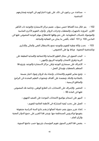 •،‫مساعدة‬‫من‬‫يرغبون‬‫في‬‫على‬ ,‫ذلك‬‫بلورة‬‫اختياراتهم‬‫في‬‫التوجيه‬‫ومشاريعهم‬
.‫الشخصية‬
102-‫يتم‬‫خلل‬‫مدة‬‫أتقصاها‬‫خمس‬،‫سنوات‬‫تعميم‬‫مراكز‬‫الستشارة‬‫والتوجيه‬‫ذات‬‫التأطير‬
,‫اللزم‬‫المزودة‬‫بالتجهيزات‬‫والمعطيات‬‫وخزانات‬‫الروائز‬‫وأدوات‬‫التقويم‬‫الخرى‬‫المناسبة‬
‫والموصولة‬‫بالشبكات‬،‫المعلوماتية‬‫على‬‫نحو‬‫يؤهلها‬‫للضطلع‬‫بمهام‬‫التوجيه‬‫المنصوص‬‫عليها‬‫في‬
‫المادتين‬100‫و‬101،‫أعله‬‫بأتقصى‬‫ما‬‫يمكن‬‫من‬‫الفعالية‬.‫والنجاعة‬
103-‫تحدث‬‫وكالة‬‫وطنية‬‫للتقويم‬‫والتوجيه‬‫تتمتع‬‫بالستقلل‬‫التقني‬‫والمالي‬,‫والداري‬
‫وبالشخصية‬.‫المعنوية‬‫ويناط‬‫بها‬‫على‬‫الخصوص‬:
•‫البحث‬‫التنموي‬‫في‬‫مجال‬‫العلوم‬‫النسانية‬‫والجتماعية‬‫واللسانية‬‫المطبقة‬‫على‬
‫التربية‬‫وطرق‬‫المتحان‬‫والتوجيه‬‫التربوي‬‫والمهني‬‫؛‬
•‫الشراف‬‫على‬‫مستشاري‬‫التوجيه‬‫وعلى‬‫مراكز‬‫الستشارة‬‫وتزويدها‬ ,‫والتوجيه‬
‫المنتظم‬‫بالمعطيات‬‫ووسائل‬‫العمل‬‫؛‬
•‫وضع‬‫معايير‬‫للتقويم‬‫وإنشاء‬ ,‫والمتحانات‬‫بنك‬‫للروائز‬‫ومواد‬‫اختبار‬‫متسمة‬
‫بالصلحية‬‫ومعتمدة‬ ,‫والدتقة‬‫على‬‫أهداف‬‫ومحتويات‬‫التعليم‬‫المحددة‬‫في‬‫البرامج‬
‫والمناهج‬‫الرسمية‬‫؛‬
•‫التحضير‬‫والشراف‬‫على‬‫المتحانات‬‫ذات‬‫الطابع‬،‫الوطني‬‫وخاصة‬‫تلك‬‫المنصوص‬
‫عليها‬‫في‬‫المادة‬96‫؛‬
•‫السهر‬‫على‬‫انسجام‬‫مواضيع‬‫المتحانات‬‫الموحدة‬‫على‬‫الصعيد‬‫الجهوي‬‫؛‬
•‫العمل‬‫على‬‫تحديد‬‫كيفية‬‫المشاركة‬‫في‬‫النظمة‬‫العالمية‬‫للتقويم‬‫؛‬
•‫إعداد‬‫تقرير‬‫سنوي‬‫يضم‬‫حصيلة‬‫أعمالها‬‫و‬‫يقدم‬‫نتائج‬‫السنة‬‫الدراسية‬‫مشفوعة‬
‫بتقويمها‬‫وبالدروس‬‫المستخلصة‬‫وينشر‬ .‫منها‬‫هذا‬‫التقرير‬‫على‬‫جميع‬‫الدوائر‬‫المعنية‬
‫والرأي‬‫العام‬‫؛‬
•‫يتضمن‬‫هذا‬‫التقرير‬‫السنوي‬‫تقويم‬‫المؤسسات‬‫وترتيبها‬‫حسب‬‫نتائجها‬.‫السنوية‬
40
 