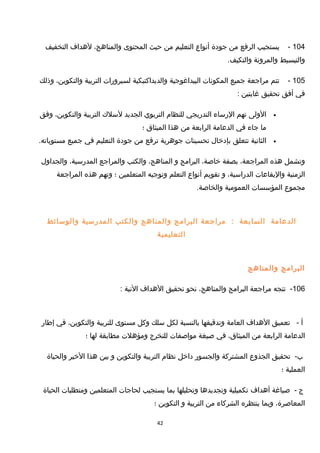 104-‫يستجيب‬‫الرفع‬‫من‬‫جودة‬‫أنواع‬‫التعليم‬‫من‬‫حيث‬‫المحتوى‬،‫والمناهج‬‫لهداف‬‫التخفيف‬
‫والتبسيط‬‫والمرونة‬.‫والتكيف‬
105-‫تتم‬‫مراجعة‬‫جميع‬‫المكونات‬‫البيداغوجية‬‫والديداكتيكية‬‫لسيرورات‬‫التربية‬،‫والتكوين‬‫وذلك‬
‫في‬‫أفق‬‫تحقيق‬‫غايتين‬:
•‫الولى‬‫تهم‬‫الرساء‬‫التدريجي‬‫للنظام‬‫التربوي‬‫الجديد‬‫لسل ك‬‫التربية‬،‫والتكوين‬‫وفق‬
‫ما‬‫جاء‬‫في‬‫الدعامة‬‫الرابعة‬‫من‬‫هذا‬‫الميثاق‬‫؛‬
•‫الثانية‬‫تتعلق‬‫بإدخال‬‫تحسينات‬‫جوهرية‬‫ترفع‬‫من‬‫جودة‬‫التعليم‬‫في‬‫جميع‬.‫مستوياته‬
‫وتشمل‬‫هذه‬،‫المراجعة‬‫بصفة‬،‫خاصة‬‫البرامج‬‫و‬،‫المناهج‬‫والكتب‬‫والمراجع‬،‫المدرسية‬‫والجداول‬
‫الزمنية‬‫واليقاعات‬،‫الدراسية‬‫و‬‫تقويم‬‫أنواع‬‫التعلم‬‫وتوجيه‬‫المتعلمين‬‫؛‬‫وتهم‬‫هذه‬‫المراجعة‬
‫مجموع‬‫المؤسسات‬‫العمومية‬.‫والخاصة‬
‫الدعامة‬‫السابعة‬:‫مراجعة‬‫البرامج‬‫والمناهج‬‫والكتب‬‫المدرسية‬‫والوسائط‬
‫التعليمية‬
‫البرامج‬‫والمناهج‬
106-‫تتجه‬‫مراجعة‬‫البرامج‬،‫والمناهج‬‫نحو‬‫تحقيق‬‫الهداف‬‫التية‬:
‫أ‬-‫تعميق‬‫الهداف‬‫العامة‬‫وتدقيقها‬‫بالنسبة‬‫لكل‬‫سلك‬‫وكل‬‫مستوى‬‫للتربية‬،‫والتكوين‬‫في‬‫إطار‬
‫الدعامة‬‫الرابعة‬‫من‬،‫الميثاق‬‫في‬‫صيغة‬‫مواصفات‬‫للتخرج‬‫ومؤهلت‬‫مطابقة‬‫لها‬‫؛‬
-‫ب‬‫تحقيق‬‫الجذوع‬‫المشتركة‬‫والجسور‬‫داخل‬‫نظام‬‫التربية‬‫والتكوين‬‫و‬‫بين‬‫هذا‬‫الخير‬‫والحياة‬
‫العملية‬‫؛‬
‫ج‬-‫صياغة‬‫أهداف‬‫تكميلية‬‫وتجديدها‬‫وتحليلها‬‫بما‬‫يستجيب‬‫لحاجات‬‫المتعلمين‬‫ومتطلبات‬‫الحياة‬
،‫المعاصرة‬‫وبما‬‫ينتظره‬‫الشركاء‬‫من‬‫التربية‬‫و‬‫التكوين‬‫؛‬
42
 