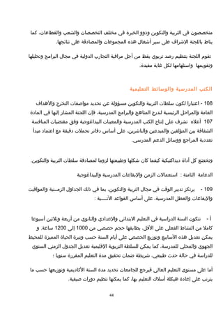 ‫متخصصون‬‫في‬‫التربية‬‫والتكوين‬‫وذوو‬‫الخبرة‬‫في‬‫مختلف‬‫التخصصات‬‫والشعب‬،‫والقطاعات‬‫كما‬
‫يناط‬‫باللجنة‬‫الشراف‬‫على‬‫سير‬‫أشغال‬‫هذه‬‫المجموعات‬‫والمصادقة‬‫على‬.‫نتائجها‬
‫تقوم‬‫اللجنة‬‫بتنظيم‬‫رصد‬‫تربوي‬‫يقظ‬‫من‬‫أجل‬‫مراقبة‬‫التجارب‬‫الدولية‬‫في‬‫مجال‬‫البرامج‬‫وتحليلها‬
‫وتقويمها‬‫واستلهامها‬‫لكل‬‫غاية‬.‫مفيدة‬
‫الكتب‬‫المدرسية‬‫والوسائط‬‫التعليمية‬
108‫اعتبارا‬ -‫لكون‬‫سلطات‬‫التربية‬‫والتكوين‬‫مسؤولة‬‫عن‬‫تحديد‬‫مواصفات‬‫التخرج‬‫والهداف‬
‫العامة‬‫والمراحل‬‫الرئيسية‬‫لتدرج‬‫المناهج‬‫والبرامج‬،‫المدرسية‬‫فإن‬‫اللجنة‬‫المشار‬‫إليها‬‫في‬‫المادة‬
107‫أعله‬‫تشرف‬‫على‬‫إنتاج‬‫الكتب‬‫المدرسية‬‫والمعينات‬‫البيداغوجية‬‫وفق‬‫مقتضيات‬‫المنافسة‬
‫الشفافة‬‫بين‬‫المؤلفين‬‫والمبدعين‬،‫والناشرين‬‫على‬‫أساس‬‫دفاتر‬‫تحملت‬‫دقيقة‬‫مع‬‫اعتماد‬‫مبدأ‬
‫تعددية‬‫المراجع‬‫ووسائل‬‫الدعم‬.‫المدرسي‬
‫وتخضع‬‫كل‬‫أداة‬‫ديداكتيكية‬‫كيفما‬‫كان‬‫شكلها‬‫وطبيعتها‬‫لزوما‬‫لمصادقة‬‫سلطات‬‫التربية‬.‫والتكوين‬
‫الدعامة‬‫الثامنة‬:‫استعمالت‬‫الزمن‬‫واليقاعات‬‫المدرسية‬‫والبيداغوجية‬
109-‫يرتكز‬‫تدبير‬‫الوقت‬‫في‬‫مجال‬‫التربية‬،‫والتكوين‬‫بما‬‫في‬‫ذلك‬‫الجداول‬‫الزمــنية‬‫والمواقيت‬
‫واليقاعات‬‫والعطل‬،‫المدرسية‬‫على‬‫أساس‬‫القواعد‬‫التــــية‬:
‫أ‬-‫تتكون‬‫السنة‬‫الدراسية‬‫في‬‫التعليم‬‫البتدائي‬‫والعدادي‬‫والثانوي‬‫من‬‫أربعة‬‫وثلثين‬‫أسبوعا‬
‫كامل‬‫من‬‫النشاط‬‫الفعلي‬‫على‬،‫القل‬‫يطابقها‬‫حجم‬‫حصصي‬‫من‬1000‫إلى‬1200‫و‬ .‫ساعة‬
‫يمكن‬‫تعديل‬‫هذه‬‫السابيع‬‫وتومزيع‬‫الحصص‬‫على‬‫أيام‬‫السنة‬‫حسب‬‫وتيرة‬‫الحياة‬‫المميزة‬‫للمحيط‬
‫الجهوي‬‫والمحلي‬،‫للمدرسة‬‫كما‬‫يمكن‬‫للسلطة‬‫التربوية‬‫القليمية‬‫تعديل‬‫الجدول‬‫الزمني‬‫السنوي‬
‫للدراسة‬‫في‬‫حالة‬‫حدث‬،‫طبيعي‬‫شريطة‬‫ضمان‬‫تحقيق‬‫مدة‬‫التعليم‬‫المقررة‬‫سنويا‬‫؛‬
‫أما‬‫على‬‫مستوى‬‫التعليم‬‫العالي‬‫فيرجع‬‫للجامعات‬‫تحديد‬‫مدة‬‫السنة‬‫الكاديمية‬‫وتومزيعها‬‫حسب‬‫ما‬
‫يترتب‬‫على‬‫إعادة‬‫هيكلة‬‫أسل ك‬‫التعليم‬،‫بها‬‫كما‬‫يمكنها‬‫تنظيم‬‫دورات‬.‫صيفية‬
44
 