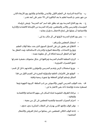 -‫ب‬‫تبدأ‬‫السنة‬،‫الدراسية‬‫في‬‫التعليم‬‫الولي‬‫والبتدئي‬‫والعدادي‬‫والثانوي‬‫يوم‬‫الربعاء‬‫الثاني‬
‫من‬‫شهر‬،‫شتنبر‬‫و‬‫بالنسبة‬‫لتعليم‬‫ما‬‫بعد‬‫البكالوريا‬‫في‬15‫شتنبر‬‫على‬‫أبعد‬‫تقدير‬‫؛‬
‫ج‬-‫يعد‬‫يوم‬‫افتتاح‬‫المدرسة‬‫يوم‬‫عيد‬‫يطلق‬‫عليه‬‫اسم‬‫"عيد‬‫وينبغي‬ ."‫المدرسة‬‫لرؤساء‬
‫المؤسسات‬‫والمدرسين‬‫والسر‬،‫والمتعلمين‬‫وشركاء‬‫المدرسة‬‫من‬‫الوساط‬‫القتصادية‬‫والدارية‬
‫والجتماعية‬‫أن‬‫يعملوا‬‫على‬‫إنجاح‬‫الحتفال‬‫به‬‫وإبرامز‬‫معانيه‬‫؛‬
‫د‬-‫يتميز‬‫يوم‬‫افتتاح‬‫المدرسة‬‫لبوابها‬‫في‬‫كل‬‫مكان‬‫بما‬‫يلي‬:
•‫استقبال‬‫المتعلمين‬‫وأسرهم‬‫؛‬
•‫الطلع‬‫عبر‬‫ملصق‬‫بارمز‬‫على‬‫الجدول‬‫السنوي‬‫الذي‬‫يحدد‬‫سلفا‬‫أوقات‬‫التعليم‬
‫وتواريخ‬،‫المتحانات‬‫والنشطة‬‫الموامزية‬‫والخرجات‬،‫الستكشافية‬‫ومدد‬‫العطل‬‫بما‬
‫فيها‬‫أيام‬‫العطل‬‫الرسمية‬‫إضافة‬‫إلى‬‫كل‬‫معلومة‬‫مفيدة‬‫؛‬
•‫الزيارة‬‫المنظمة‬‫لقسام‬‫المدرسة‬‫ومرافقها‬‫في‬‫شكل‬‫مجموعات‬‫مصغرة‬‫تقدم‬‫لها‬
‫جميع‬‫التفسيرات‬‫الضرورية‬‫؛‬
•‫تومزيع‬‫استعمالت‬‫الزمن‬‫وتقديم‬‫المدرسين‬‫والمؤطرين‬‫لتلمذتهم‬‫داخل‬‫كل‬‫قسم‬‫؛‬
•‫التوقيع‬‫على‬‫اللتزامات‬‫الخلقية‬‫والسلوكية‬‫المقررة‬‫في‬‫القسم‬‫الول‬‫من‬‫هذا‬
‫الميثاق‬‫وتسليم‬‫الوثائق‬‫المتعلقة‬‫بها‬‫بصورة‬‫رسمية‬.‫وعلنية‬
-‫هـ‬‫يحدد‬‫التوقيت‬‫المدرسي‬‫اليومي‬‫والسبوعي‬‫من‬‫لدن‬‫السلطة‬‫التربوية‬‫الجهوية‬‫وتبعا‬
‫لمسطرة‬‫محددة‬‫وواضحة‬‫تأخذ‬‫بعين‬‫العتبار‬‫ما‬‫يلي‬:
•‫مراعاة‬‫الظروف‬‫الملموسة‬‫لحياة‬‫السكان‬‫في‬‫بيئتهم‬‫الجتماعية‬‫والقتصادية‬
‫والثقافية‬‫؛‬
•‫احترام‬‫المميزات‬‫الجسمية‬‫والنفسية‬‫للمتعلمين‬‫في‬‫كل‬‫سن‬‫معينة‬‫؛‬
•‫توفير‬‫الوقت‬‫والجهد‬‫اللذين‬‫يهدران‬‫في‬‫التنقلت‬‫المتكررة‬‫بدون‬‫جدوى‬‫؛‬
•‫إتاحة‬‫الوقت‬‫الكافي‬‫للمتعلمين‬‫حتى‬‫يتمكنوا‬‫من‬‫إنجامز‬‫الفروض‬‫والشغال‬
‫الشخصية‬‫؛‬
45
 