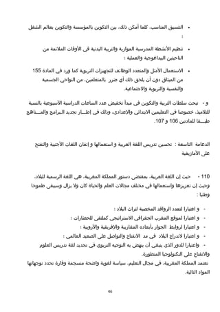 •‫التنسيق‬،‫المناسب‬‫كلما‬‫أمكن‬،‫ذلك‬‫بين‬‫التكوين‬‫بالمؤسسة‬‫والتكوين‬‫بعالم‬‫الشغل‬
‫؛‬
•‫تنظيم‬‫النشطة‬‫المدرسية‬‫الموامزية‬‫والتربية‬‫البدنية‬‫في‬‫الوقات‬‫الملئمة‬‫من‬
‫الناحيتين‬‫البيداغوجية‬‫والعملية‬‫؛‬
•‫الستعمال‬‫المثل‬‫والمتعدد‬‫الوظائف‬‫للتجهيزات‬‫التربوية‬‫كما‬‫ورد‬‫في‬‫المادة‬155
‫من‬‫الميثاق‬‫دون‬‫أن‬‫يلحق‬‫ذلك‬‫أي‬‫ضرر‬،‫بالمتعلمين‬‫من‬‫النواحي‬‫الجسمية‬
‫والنفسية‬‫والتربوية‬.‫والجتماعية‬
‫و‬-‫تبحث‬‫سلطات‬‫التربية‬‫والتكوين‬‫في‬‫مبدأ‬‫تخفيض‬‫عدد‬‫الساعات‬‫الدراسية‬‫السبوعية‬‫بالنسبة‬
،‫للتلميذ‬‫خصوصا‬‫في‬‫التعليمين‬‫البتدائي‬،‫والعدادي‬‫وذلك‬‫في‬‫إطـــار‬‫تجديد‬‫الـبرامج‬‫والمـــناهج‬
‫طبـــقا‬‫للمادتين‬106‫و‬107.
‫الدعامة‬‫التاسعة‬:‫تحسين‬‫تدريس‬‫اللغة‬‫العربية‬‫و‬‫استعمالها‬‫و‬‫إتقان‬‫اللغات‬‫الجنبية‬‫والتفتح‬
‫على‬‫المامزيغية‬
110-‫حيث‬‫إن‬‫اللغة‬،‫العربية‬‫بمقتضى‬‫دستور‬‫المملكة‬،‫المغربية‬‫هي‬‫اللغة‬‫الرسمية‬،‫للبلد‬
‫وحيث‬‫إن‬‫تعزيزها‬‫واستعمالها‬‫في‬‫مختلف‬‫مجالت‬‫العلم‬‫والحياة‬‫كان‬‫ول‬‫يزال‬‫وسيبقى‬‫طموحا‬
‫وطنيا‬:
-‫و‬‫اعتبارا‬‫لتعدد‬‫الروافد‬‫المخصبة‬‫لتراث‬‫البلد‬‫؛‬
-‫و‬‫اعتبارا‬‫لموقع‬‫المغرب‬‫الجغرافي‬‫الستراتيجي‬‫كملتقى‬‫للحضارات‬‫؛‬
-‫و‬‫اعتبارا‬‫لروابط‬‫الجوار‬‫بأبعاده‬‫المغاربية‬‫والفريقية‬‫والروبية‬‫؛‬
-‫و‬‫اعتبارا‬‫لندراج‬‫البلد‬‫في‬‫مد‬‫النفتاح‬‫والتواصل‬‫على‬‫الصعيد‬‫العالمي‬‫؛‬
-‫واعتبارا‬‫للدور‬‫الذي‬‫ينبغي‬‫أن‬‫ينهض‬‫به‬‫التوجيه‬‫التربوي‬‫في‬‫تحديد‬‫لغة‬‫تدريس‬‫العلوم‬
‫والنفتاح‬‫على‬‫التكنولوجيا‬.‫المتطورة‬
‫تعتمد‬‫المملكة‬،‫المغربية‬‫في‬‫مجال‬،‫التعليم‬‫سياسة‬‫لغوية‬‫واضحة‬‫منسجمة‬‫وقارة‬‫تحدد‬‫توجهاتها‬
‫المواد‬.‫التالية‬
46
 