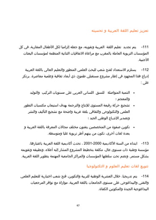 ‫تعزيز‬‫تعليم‬‫اللغة‬‫العربية‬‫و‬‫تحسينه‬
111-‫يتم‬‫تجديد‬‫تعليم‬‫اللغة‬‫العربية‬،‫وتقويته‬‫مع‬‫جعله‬‫إلزاميا‬‫لكل‬‫الطفال‬،‫المغاربة‬‫في‬‫كل‬
‫المؤسسات‬‫التربوية‬‫العاملة‬‫بالمغرب‬‫مع‬‫مراعاة‬‫التفاقيات‬‫الثنائية‬‫المنظمة‬‫لمؤسسات‬‫البعثات‬
.‫الجنبية‬
112-‫يستلزم‬‫الستعداد‬‫لفتح‬‫شعب‬‫للبحث‬‫العلمي‬‫المتطور‬‫والتعليم‬‫العالي‬‫باللغة‬‫العربية‬
‫إدراج‬‫هذا‬‫المجهود‬‫في‬‫إطار‬‫مشروع‬‫مستقبلي‬،‫طموح‬‫ذي‬‫أبعاد‬‫ثقافية‬‫وعلمية‬‫يرتكز‬ .‫معاصرة‬
‫على‬:
•‫التنمية‬‫المتواصلة‬‫للنسق‬‫اللساني‬‫العربي‬‫على‬‫مستويات‬‫التركيب‬‫والتوليد‬
‫والمعجم‬‫؛‬
•‫تشجيع‬‫حركة‬‫رفيعة‬‫المستوى‬‫للنتاج‬‫والترجمة‬‫بهدف‬‫استيعاب‬‫مكتسبات‬‫التطور‬
‫العلمي‬‫والتكنولوجي‬‫والثقافي‬‫بلغة‬‫عربية‬‫واضحة‬‫مع‬‫تشجيع‬‫التأليف‬‫والنشر‬
‫وتصدير‬‫النتــاج‬‫الوطني‬‫الجيد‬‫؛‬
•‫تكوين‬‫صفوة‬‫من‬‫المتخصصين‬‫يتقنون‬‫مختلف‬‫مجالت‬‫المعرفة‬‫باللغة‬‫العربية‬‫و‬
‫بعدة‬‫لغات‬،‫أخرى‬‫تكون‬‫من‬‫بينهم‬‫أطر‬‫تربوية‬‫عليا‬.‫ومتوسطة‬
113-‫ابتداء‬‫من‬‫السنة‬‫الكاديمية‬2000-2001،‫تحدث‬‫أكاديمية‬‫اللغة‬‫العربية‬،‫باعتبارها‬
‫مؤسسة‬‫وطنية‬‫ذات‬‫مستوى‬،‫عال‬‫مكلفة‬‫بتخطيط‬‫المشروع‬‫المشار‬‫إليه‬،‫أعله‬‫وتطبيقه‬‫وتقويمه‬
‫بشكل‬‫وتضم‬ .‫مستمر‬‫تحت‬‫سلطتها‬‫المؤسسات‬‫والمراكز‬‫الجامعية‬‫المهتمة‬‫بتطوير‬‫اللغة‬.‫العربية‬
‫تنويع‬‫لغات‬‫تعليم‬‫العلوم‬‫و‬‫التكنولوجيا‬
114-‫يتم‬،‫تدريجيا‬‫خلل‬‫العشرية‬‫الوطنية‬‫للتربية‬،‫والتكوين‬‫فتح‬‫شعب‬‫اختيارية‬‫للتعليم‬‫العلمي‬
‫والتقني‬‫والبيداغوجي‬‫على‬‫مستوى‬‫الجامعات‬‫باللغة‬،‫العربية‬‫موامزاة‬‫مع‬‫توافر‬‫المرجعيات‬
‫البيداغوجية‬‫الجيدة‬‫والمكونين‬.‫الكفاة‬
47
 