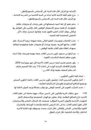 ‫البتدائية‬‫مع‬‫التركيز‬‫خلل‬‫هذه‬‫السنة‬‫على‬‫الستئناس‬‫بالسمع‬‫والنطق‬‫؛‬
•‫يدرج‬‫تعليم‬‫اللغة‬‫الجنبية‬‫الثانية‬‫ابتداء‬‫من‬‫السنة‬‫الخامسة‬‫من‬‫المدرسة‬‫البتدائية‬،
‫مع‬‫التركيز‬‫خلل‬‫هذه‬‫السنة‬‫على‬‫الستئناس‬‫بالسمع‬‫والنطق‬‫؛‬
•‫يدعم‬‫تعليم‬‫كل‬‫لغة‬‫أجنبية‬‫باستعمالها‬‫في‬‫تلقين‬‫وحدات‬‫أو‬‫مجزوءات‬،‫ثقافية‬
،‫تكنولوجية‬‫أو‬‫علمية‬‫تسمح‬‫بالستعمال‬‫الوظيفي‬،‫للغة‬‫والتمرن‬‫على‬‫التواصل‬،‫بها‬
‫وبالتالي‬‫توطيد‬‫كفايات‬‫التعبير‬‫اللغوي‬،‫نفسه‬‫وإتقانها‬،‫باستمرار‬‫وذلك‬‫داخل‬
‫الحصص‬‫المخصصة‬‫للغة‬‫المعنية‬‫؛‬
•‫تحدث‬‫الجامعات‬‫ومؤسسات‬‫التعليم‬‫العالي‬‫بصفة‬‫ممنهجة‬‫دروسا‬‫لستدرا ك‬‫تعلم‬
،‫اللغات‬‫بما‬‫فيها‬،‫العربية‬‫مقرونة‬‫بوحدات‬‫أو‬‫مجزوءات‬‫علمية‬‫وتكنولوجية‬‫وثقافية‬
‫تستهدف‬‫إعطاء‬‫تعلم‬‫اللغات‬‫طابعه‬‫الوظيفي‬‫؛‬
•‫يتم‬‫الرفع‬‫من‬‫مستوى‬‫تكوين‬‫مدرسي‬‫اللغات‬‫بصفة‬‫منهجية‬،‫ومبرمجة‬‫وكذا‬‫إجراء‬
‫تقويم‬‫منتظم‬‫لحصيلة‬‫المكتسبات‬‫اللغوية‬‫؛‬
•‫يبلور‬‫تصميم‬‫عشري‬‫لتنمية‬‫تدريس‬‫اللغات‬‫الجنبية‬‫قبل‬‫شهر‬‫يونيو‬‫لسنة‬2000،
‫واعتبارا‬‫للهداف‬‫اللسانية‬‫الواردة‬‫في‬‫المادة‬112‫يحدد‬‫هذا‬‫التصميم‬‫مختلف‬
‫المـــعالم‬‫المتصلة‬‫بتطبيقه‬‫وذلك‬‫كالتـــي‬:
-‫إنشاء‬‫هيئة‬‫لتكوين‬‫المكونين‬‫؛‬
-‫اختيار‬‫وتكوين‬‫المدرسين‬،‫الجدد‬‫وتعميق‬‫تكوين‬‫مدرسي‬‫اللغات‬‫باعتماد‬‫التكوين‬‫المستمر‬
‫مع‬‫وضع‬‫المناهج‬‫البيداغوجية‬‫والوسائل‬‫الديداكتيكية‬‫الملئمة‬‫؛‬
-‫تحديد‬‫اختبارات‬‫للتقويم‬‫على‬‫الصعيد‬‫الوطني‬‫مع‬‫توقيت‬‫تنفيذها‬‫ورصد‬‫الموارد‬‫المالية‬.‫لها‬
118-‫تسهر‬‫سلطات‬‫التربية‬‫والتكوين‬‫على‬‫تأسيس‬‫شبكات‬‫جهوية‬‫مختصة‬‫في‬‫تعليم‬‫اللغات‬
‫الجنبية‬‫خارج‬‫المناهج‬،‫النظامية‬‫وذلك‬‫بتعاون‬‫مع‬‫الهيئات‬‫المتخصصة‬‫وبالستعمال‬‫المثل‬
‫للتجهيزات‬‫الساسية‬‫والموارد‬‫البشرية‬‫وستعتمد‬ .‫المتوافرة‬‫تلك‬‫الشبكات‬‫المعايير‬‫والستراتيجيات‬
‫الكثر‬‫تطورا‬‫لتعليم‬،‫اللغات‬‫بما‬‫في‬‫ذلك‬‫الدروس‬‫المكثفة‬‫والمتعددة‬،‫الوسائط‬‫والمختبرات‬
‫اللغوية‬‫والنغماس‬‫اللساني‬‫والثقافي‬‫خلل‬‫فترات‬‫وستوظف‬ .‫محددة‬‫لهذه‬‫الغاية‬‫الخيرة‬
‫الداخليات‬‫والحياء‬‫الجامعية‬‫خلل‬‫فترات‬.‫العطل‬
49
 
