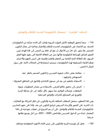 ‫الدعامة‬‫العاشرة‬:‫استعمال‬‫التكنولوجيا‬‫الجديدة‬‫للعلم‬‫والتواصل‬
119-‫سعيا‬‫لتحقيق‬‫التوظيف‬‫المثل‬‫للموارد‬‫التربوية‬‫ولجلب‬‫أكبر‬‫فائدة‬‫ممكنة‬‫من‬‫التكنولوجيات‬
،‫الحديثة‬‫يتم‬‫العتماد‬‫على‬‫التكنولوجيات‬‫الجديدة‬‫للعلم‬‫والتصال‬‫وخاصة‬‫في‬‫مجال‬‫التكوين‬
‫ول‬ .‫المستمر‬‫يجومز‬‫بأي‬‫حال‬‫من‬‫الحوال‬‫أن‬‫يقع‬‫أي‬‫خلط‬‫بين‬‫السعي‬‫إلى‬‫هذا‬‫الهدف‬‫وبين‬
‫التصور‬‫الشامل‬‫للوسائط‬‫التكنولوجية‬‫وكأنها‬‫بديل‬‫عن‬‫العلقة‬‫الصيلة‬‫التي‬‫يقوم‬‫عليها‬‫الفعل‬
،‫التربوي‬‫تلك‬‫العلقة‬‫الحية‬‫القائمة‬‫بين‬‫المعلم‬‫والتلميذ‬‫والمبنية‬‫على‬‫أسس‬‫التفهم‬.‫والحترام‬
‫ونظرا‬‫للبعاد‬‫المستقبلية‬‫لهذه‬‫التكنولوجيات‬‫سيستمر‬‫استثمارها‬‫في‬‫المجالت‬،‫التية‬‫على‬‫سبيل‬
‫المثال‬‫ل‬‫الحصر‬:
•‫معالجة‬‫بعض‬‫حالت‬‫صعوبة‬‫التمدرس‬‫و‬‫التكوين‬‫المستمر‬‫بالنظر‬‫لبعد‬
‫المستهدفين‬‫وعزلتهم‬‫؛‬
•‫الستعانة‬‫بالتعليم‬‫عن‬‫بعد‬‫في‬‫مستوى‬‫العدادي‬‫والثانوي‬‫في‬‫المناطق‬‫المعزولة‬‫؛‬
•‫السعي‬‫إلى‬‫تحقيق‬‫تكافؤ‬،‫الفرص‬‫بالستفادة‬‫من‬‫مصادر‬،‫المعلومات‬‫وبنو ك‬
،‫المعطيات‬‫وشبكات‬‫التواصل‬‫مما‬،‫يسهم‬‫بأقل‬،‫تكلفة‬‫في‬‫حل‬‫مشكلة‬‫الندرة‬
‫والتومزيع‬‫غير‬‫المتساوي‬‫للخزانات‬‫والوثائق‬.‫المرجعية‬
‫ومن‬‫هذا‬،‫المنظور‬‫ستعمل‬‫السلطات‬‫المكلفة‬‫بالتربية‬،‫والتكوين‬‫في‬‫إطار‬‫الشراكة‬‫مع‬‫الفعاليات‬
‫ذات‬،‫الخبرة‬‫على‬‫التصور‬‫والرساء‬‫السريعين‬‫لبرامج‬‫للتكوين‬‫عن‬،‫بعد‬‫وكذا‬‫على‬‫تجهيز‬‫المدارس‬
‫بالتكنولوجيات‬‫الجديدة‬‫للعلم‬،‫والتواصل‬‫على‬‫أن‬‫يتم‬‫الشروع‬‫في‬‫عمليات‬‫نموذجية‬‫في‬‫هذا‬
،‫المضمار‬‫ابتداء‬‫من‬‫الدخول‬‫المدرسي‬‫والجامعي‬2000–2001،‫من‬‫أجل‬‫توسيع‬‫نظامها‬
.‫تدريجيا‬
120–‫تعمل‬‫كل‬‫مؤسسة‬‫للتربية‬‫والتكوين‬‫على‬‫تيسير‬‫اقتناء‬‫الجهزة‬‫المعلوماتية‬‫ومختلف‬
50
 