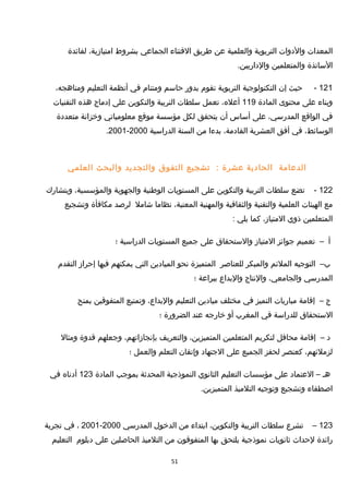 ‫المعدات‬‫والدوات‬‫التربوية‬‫والعلمية‬‫عن‬‫طريق‬‫القتناء‬‫الجماعي‬‫بشروط‬،‫امتيامزية‬‫لفائدة‬
‫الساتذة‬‫والمتعلمين‬.‫والداريين‬
121-‫حيث‬‫إن‬‫التكنولوجية‬‫التربوية‬‫تقوم‬‫بدور‬‫حاسم‬‫ومتنام‬‫في‬‫أنظمة‬‫التعليم‬،‫ومناهجه‬
‫وبناء‬‫على‬‫محتوى‬‫المادة‬119،‫أعله‬‫تعمل‬‫سلطات‬‫التربية‬‫والتكوين‬‫على‬‫إدماج‬‫هذه‬‫التقنيات‬
‫في‬‫الواقع‬،‫المدرسي‬‫على‬‫أساس‬‫أن‬‫يتحقق‬‫لكل‬‫مؤسسة‬‫موقع‬‫معلومياتي‬‫وخزانة‬‫متعددة‬
،‫الوسائط‬‫في‬‫أفق‬‫العشرية‬،‫القادمة‬‫بدءا‬‫من‬‫السنة‬‫الدراسية‬2000-2001.
‫الدعامة‬‫الحادية‬‫عشرة‬:‫تشجيع‬‫التفوق‬‫والتجديد‬‫والبحث‬‫العلمي‬
122-‫تضع‬‫سلطات‬‫التربية‬‫والتكوين‬‫على‬‫المستويات‬‫الوطنية‬‫والجهوية‬،‫والمؤسسية‬‫وبتشار ك‬
‫مع‬‫الهيئات‬‫العلمية‬‫والتقنية‬‫والثقافية‬‫والمهنية‬،‫المعنية‬‫نظاما‬‫شامل‬‫لرصد‬‫مكافأة‬‫وتشجيع‬
‫المتعلمين‬‫ذوي‬،‫المتيامز‬‫كما‬‫يلي‬:
‫أ‬–‫تعميم‬‫جوائز‬‫المتيامز‬‫والستحقاق‬‫على‬‫جميع‬‫المستويات‬‫الدراسية‬‫؛‬
‫ب‬–‫التوجيه‬‫الملئم‬‫والمبكر‬‫للعناصر‬‫المتميزة‬‫نحو‬‫الميادين‬‫التي‬‫يمكنهم‬‫فيها‬‫إحرامز‬‫التقدم‬
‫المدرسي‬،‫والجامعي‬‫والنتاج‬‫والبداع‬‫ببراعة‬‫؛‬
‫ج‬–‫إقامة‬‫مباريات‬‫التميز‬‫في‬‫مختلف‬‫ميادين‬‫التعليم‬،‫والبداع‬‫وتمتيع‬‫المتفوقين‬‫بمنح‬
‫الستحقاق‬‫للدراسة‬‫في‬‫المغرب‬‫أو‬‫خارجه‬‫عند‬‫الضرورة‬‫؛‬
‫د‬–‫إقامة‬‫محافل‬‫لتكريم‬‫المتعلمين‬،‫المتميزين‬‫والتعريف‬،‫بإنجامزاتهم‬‫وجعلهم‬‫قدوة‬‫ومثال‬
،‫لزملئهم‬‫كعنصر‬‫لحفز‬‫الجميع‬‫على‬‫الجتهاد‬‫وإتقان‬‫التعلم‬‫والعمل‬‫؛‬
‫هـ‬–‫العتماد‬‫على‬‫مؤسسات‬‫التعليم‬‫الثانوي‬‫النموذجية‬‫المحدثة‬‫بموجب‬‫المادة‬123‫أدناه‬‫في‬
‫اصطفاء‬‫وتشجيع‬‫وتوجيه‬‫التلميذ‬.‫المتميزين‬
123–‫تشرع‬‫سلطات‬‫التربية‬،‫والتكوين‬‫ابتداء‬‫من‬‫الدخول‬‫المدرسي‬2000-2001،‫في‬‫تجربة‬
‫رائدة‬‫لحداث‬‫ثانويات‬‫نموذجية‬‫يلتحق‬‫بها‬‫المتفوقون‬‫من‬‫التلميذ‬‫الحاصلين‬‫على‬‫دبلوم‬‫التعليم‬
51
 