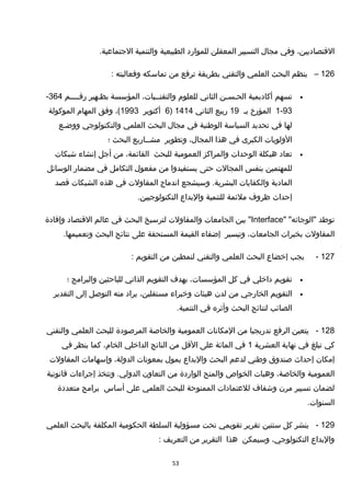 ،‫القتصاديين‬‫وفي‬‫مجال‬‫التسيير‬‫المعقلن‬‫للموارد‬‫الطبيعية‬‫والتنمية‬.‫الجتماعية‬
126–‫ينظم‬‫البحث‬‫العلمي‬‫والتقني‬‫بطريقة‬‫ترفع‬‫من‬‫تماسكه‬‫وفعاليته‬:
•‫تسهم‬‫أكاديمية‬‫الحـسـن‬‫الثاني‬‫للعلوم‬،‫والتقنــيات‬‫المؤسسة‬‫بظـهير‬‫رقــــم‬364-
93-1‫المؤرخ‬‫بـ‬19‫ربيع‬‫الثاني‬1414)6‫أكتوبر‬1993،(‫وفق‬‫المهام‬‫الموكولة‬
‫لها‬‫في‬‫تحديد‬‫السياسة‬‫الوطنية‬‫في‬‫مجال‬‫البحث‬‫العلمي‬‫والتكنولوجي‬‫ووضـع‬
‫الولويات‬‫الكبرى‬‫في‬‫هذا‬،‫المجال‬‫وتطوير‬‫مشــاريع‬‫البحث‬‫؛‬
•‫تعاد‬‫هيكلة‬‫الوحدات‬‫والمراكز‬‫العمومية‬‫للبحث‬،‫القائمة‬‫من‬‫أجل‬‫إنشاء‬‫شبكات‬
‫للمهتمين‬‫بنفس‬‫المجالت‬‫حتى‬‫يستفيدوا‬‫من‬‫مفعول‬‫التكامل‬‫في‬‫مضمار‬‫الوسائل‬
‫المادية‬‫والكفايات‬‫وسيشجع‬ .‫البشرية‬‫اندماج‬‫المقاولت‬‫في‬‫هذه‬‫الشبكات‬‫قصد‬
‫إحداث‬‫ظروف‬‫ملئمة‬‫للتنمية‬‫والبداع‬.‫التكنولوجيين‬
‫توطد‬" "‫"الوجائه‬Interface‫بين‬ "‫الجامعات‬‫والمقاولت‬‫لترسيخ‬‫البحث‬‫في‬‫عالم‬‫القتصاد‬‫وإفادة‬
‫المقاولت‬‫بخبرات‬،‫الجامعات‬‫وتيسير‬‫إضفاء‬‫القيمة‬‫المستحقة‬‫على‬‫نتائج‬‫البحث‬.‫وتعميمها‬
127-‫يجب‬‫إخضاع‬‫البحث‬‫العلمي‬‫والتقني‬‫لنمطين‬‫من‬‫التقويم‬:
•‫تقويم‬‫داخلي‬‫في‬‫كل‬،‫المؤسسات‬‫يهدف‬‫التقويم‬‫الذاتي‬‫للباحثين‬‫والبرامج‬‫؛‬
•‫التقويم‬‫الخارجي‬‫من‬‫لدن‬‫هيئات‬‫وخبراء‬،‫مستقلين‬‫يراد‬‫منه‬‫التوصل‬‫إلى‬‫التقدير‬
‫الصائب‬‫لنتائج‬‫البحث‬‫وأثره‬‫في‬.‫التنمية‬
128-‫يتعين‬‫الرفع‬‫تدريجيا‬‫من‬‫المكانات‬‫العمومية‬‫والخاصة‬‫المرصودة‬‫للبحث‬‫العلمي‬‫والتقني‬
‫كي‬‫تبلغ‬‫في‬‫نهاية‬‫العشرية‬1‫في‬‫المائة‬‫على‬‫القل‬‫من‬‫الناتج‬‫الداخلي‬،‫الخام‬‫كما‬‫ينظر‬‫في‬
‫إمكان‬‫إحداث‬‫صندوق‬‫وطني‬‫لدعم‬‫البحث‬‫والبداع‬‫يمول‬‫بمعونات‬،‫الدولة‬‫وإسهامات‬‫المقاولت‬
‫العمومية‬،‫والخاصة‬‫وهبات‬‫الخواص‬‫والمنح‬‫الواردة‬‫من‬‫التعاون‬‫وتتخذ‬ .‫الدولي‬‫إجراءات‬‫قانونية‬
‫لضمان‬‫تسيير‬‫مرن‬‫وشفاف‬‫للعتمادات‬‫الممنوحة‬‫للبحث‬‫العلمي‬‫على‬‫أساس‬‫برامج‬‫متعددة‬
.‫السنوات‬
129-‫ينشر‬‫كل‬‫سنتين‬‫تقرير‬‫تقويمي‬‫تحت‬‫مسؤولية‬‫السلطة‬‫الحكومية‬‫المكلفة‬‫بالبحث‬‫العلمي‬
‫والبداع‬،‫التكنولوجي‬‫وسيمكن‬‫هذا‬‫التقرير‬‫من‬‫التعريف‬:
53
 