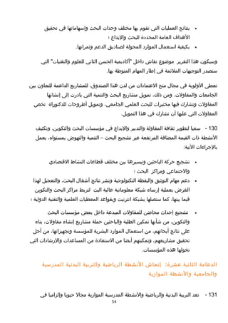 •‫بنتائج‬‫العمليات‬‫التي‬‫تقوم‬‫بها‬‫مختلف‬‫وحدات‬‫البحث‬‫وإسهاماتها‬‫في‬‫تحقيق‬
‫الهداف‬‫العامة‬‫المحددة‬‫للبحث‬‫والبداع‬‫؛‬
•‫بكيفية‬‫استعمال‬‫الموارد‬‫المحولة‬‫لصناديق‬‫الدعم‬.‫وثمراتها‬
‫وسيكون‬‫هذا‬‫التقرير‬‫موضوع‬‫نقاش‬‫داخل‬‫"أكاديمية‬‫الحسن‬‫الثاني‬‫للعلوم‬‫التي‬ "‫والتقنيات‬
‫ستصدر‬‫التوجيهات‬‫الملئمة‬‫في‬‫إطار‬‫المهام‬‫المنوطة‬.‫بها‬
‫تعطى‬‫الولوية‬‫في‬‫مجال‬‫منح‬‫العتمادات‬‫من‬‫لدن‬‫هذا‬،‫الصندوق‬‫للمشاريع‬‫الداعمة‬‫للتعاون‬‫بين‬
‫الجامعات‬‫ومن‬ .‫والمقاولت‬،‫ذلك‬‫تمويل‬‫مشاريع‬‫البحث‬‫والتنمية‬‫التي‬‫بادرت‬‫إلى‬‫إنشائها‬
‫المقاولت‬‫وتشار ك‬‫فيها‬‫مختبرات‬‫للبحث‬‫العلمي‬،‫الجامعي‬‫وتمويل‬‫أطروحات‬‫للدكتوراة‬‫تخص‬
‫المقاولت‬‫التي‬‫عليها‬‫أن‬‫تشار ك‬‫في‬‫هذا‬.‫التمويل‬
130-‫سعيا‬‫لتطوير‬‫ثقافة‬‫المقاولة‬‫والتدبير‬‫والبداع‬‫في‬‫مؤسسات‬‫البحث‬،‫والتكوين‬‫وتكثيف‬
‫النشطة‬‫ذات‬‫القيمة‬‫المضافة‬‫المرتفعة‬‫عبر‬‫تشجيع‬‫البحث‬–‫التنمية‬‫والنهوض‬،‫بمستواه‬‫يعمل‬
‫بالجراءات‬:‫التية‬
•‫تشجيع‬‫حركة‬‫الباحثين‬‫وتيسيرها‬‫بين‬‫مختلف‬‫قطاعات‬‫النشاط‬‫القتصادي‬
‫والجتماعي‬‫ومراكز‬‫البحث‬‫؛‬
•‫دعم‬‫مهام‬‫التوثيق‬‫واليقظة‬‫التكنولوجية‬‫ونشر‬‫نتائج‬‫أشغال‬،‫البحث‬‫والتعجيل‬‫لهذا‬
‫الغرض‬‫بعملية‬‫إرساء‬‫شبكة‬‫معلوماتية‬‫عالية‬‫البث‬‫لتربط‬‫مراكز‬‫البحث‬‫والتكوين‬
‫فيما‬،‫بينها‬‫كما‬‫ستصلها‬‫بشبكة‬‫انترنيت‬‫وبقواعد‬‫المعطيات‬‫العلمية‬‫والتقنية‬‫الدولية‬‫؛‬
•‫تشجيع‬‫إحداث‬‫محاضن‬‫للمقاولت‬‫المبدعة‬‫داخل‬‫بعض‬‫مؤسسات‬‫البحث‬
،‫والتكوين‬‫من‬‫شأنها‬‫تمكين‬‫الطلبة‬‫والباحثين‬‫حملة‬‫مشاريع‬‫إنشاء‬،‫مقاولت‬‫بناء‬
‫على‬‫نتائج‬،‫أبحاثهم‬‫من‬‫استعمال‬‫الموارد‬‫البشرية‬‫للمؤسسة‬،‫وتجهيزاتها‬‫من‬‫أجل‬
‫تحقيق‬،‫مشاريعهم‬‫وتمكينهم‬‫أيضا‬‫من‬‫الستفادة‬‫من‬‫المساعدات‬‫والرشادات‬‫التي‬
‫تخولها‬‫هذه‬.‫المؤسسات‬
‫الدعامة‬‫الثانية‬:‫عشرة‬‫إنعاش‬‫النشطة‬‫الرياضية‬‫والتربية‬‫البدنية‬‫المدرسية‬
‫والجامعية‬‫والنشطة‬‫الموامزية‬
131-‫تعد‬‫التربية‬‫البدنية‬‫والرياضية‬‫والنشطة‬‫المدرسية‬‫الموامزية‬‫مجال‬‫حيويا‬‫وإلزاميا‬‫في‬
54
 