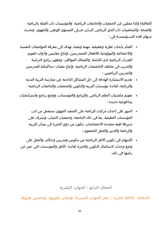 ‫وكذا‬ (‫الثقافية‬‫ممثلين‬‫عن‬‫الجمعيات‬‫والجامعات‬،‫الرياضية‬‫والمؤسسات‬‫ذات‬‫الصلة‬‫بالرياضة‬
،‫والصحة‬‫والشخصيات‬‫ذات‬‫الدور‬‫الرياضي‬‫البــارمز‬‫عـــلى‬‫المستوى‬‫الوطني‬‫وتحــدد‬ .‫والجهوي‬
‫مــهام‬‫هذه‬‫المـــؤسســة‬‫في‬:
•‫القيام‬‫بأبحاث‬‫نظرية‬،‫وتطبيقية‬‫مهنية‬،‫وتقنية‬‫تهدف‬‫إلى‬‫معرفة‬‫المواصفات‬‫النفسية‬
‫والجتماعية‬‫والبيولوجية‬‫للطفال‬،‫المتمدرسين‬‫وإنتاج‬‫مقاييس‬‫وأدوات‬‫لتقويم‬
‫القدرات‬‫الرياضية‬‫لدى‬،‫الناشئة‬‫واكتشاف‬،‫المواهب‬‫وتطوير‬‫برامج‬‫الدراسة‬
‫والتدريب‬‫في‬‫مختلف‬‫التخصصات‬،‫الرياضية‬‫وإنتاج‬‫معينات‬‫ديداكتيكية‬‫للمدرسين‬
‫والمدربين‬‫الرياضيين‬‫؛‬
•‫تقديم‬‫الستشارة‬‫الهادفة‬‫إلى‬‫حل‬‫المشاكل‬‫الناجمة‬‫عن‬‫ممارسة‬‫التربية‬‫البدنية‬
،‫والرياضة‬‫لفائدة‬‫مؤسسات‬‫التربية‬‫والتكوين‬‫والجمعيات‬‫والجامعات‬‫الرياضية‬‫؛‬
•‫تقويم‬‫مكتسبات‬‫التعلم‬‫الرياضي‬‫والبرامج‬،‫والمؤسسات‬‫ووضع‬‫برامج‬‫واستراتيجيات‬
‫بيداغوجية‬‫جديدة‬‫؛‬
•‫السهر‬‫على‬‫إحداث‬‫مركبات‬‫للرياضة‬‫على‬‫الصعيد‬‫الجهوي‬‫تستعمل‬‫من‬‫لدن‬
‫المؤسسات‬،‫التعليمية‬‫بما‬‫في‬‫ذلك‬،‫الجامعة‬‫وجمعيات‬،‫الشباب‬‫وتشرف‬‫على‬
‫تدبيرها‬‫هيئة‬‫متعددة‬،‫الختصاصات‬‫تتكون‬‫من‬‫ذوي‬‫الخبرة‬‫في‬‫ميدان‬‫التربية‬
‫والرياضة‬‫والتدبير‬‫والعمل‬‫الجمعوي‬‫؛‬
•‫السهام‬‫في‬‫تكوين‬‫الطر‬‫الرياضية‬‫من‬‫مكونين‬‫ومدربين‬،‫وحكام‬‫والعمل‬‫على‬
‫وضع‬‫وحدات‬‫لستكمال‬‫التكوين‬‫والخبرة‬‫لفائدة‬‫الطر‬‫والمؤسسات‬‫التي‬‫تعبر‬‫عن‬
‫رغبتها‬‫في‬.‫ذلك‬
‫المجال‬‫الرابع‬‫الموارد‬ :‫البشرية‬
‫الدعامة‬‫الثالثة‬‫عشرة‬‫حفز‬ :‫الموارد‬،‫البشرية‬‫وإتقان‬،‫تكوينها‬‫وتحسين‬‫ظروف‬
56
 