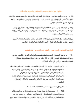 ،‫عملها‬‫ومراجعة‬‫مقاييس‬‫التوظيف‬‫والتقويم‬‫والترقية‬
133-‫إن‬‫تجديد‬‫المدرسة‬‫رهين‬‫بجودة‬‫عمل‬‫المدرسين‬‫وإخلصهم‬‫ويقصد‬ .‫والتزامهم‬،‫بالجودة‬
‫التكوين‬‫الساسي‬‫الرفيع‬‫والتكوين‬‫المستمر‬‫الفعال‬،‫والمستديم‬‫والوسائل‬‫البيداغوجية‬،‫الملئمة‬
‫والتقويم‬‫الدقيق‬‫للداء‬.‫البيداغوجي‬
‫ويقتضي‬‫التزام‬‫المدرسين‬‫بفحوى‬‫هذا‬‫الميثاق‬‫احتضانهم‬‫للمهمة‬‫التربوية‬‫كاختيار‬‫واع‬‫وليس‬
‫كمهنة‬،‫عادية‬‫كما‬‫يقتضي‬‫حفزهم‬‫وتيسير‬‫ظروف‬‫مناسبة‬‫لنهوضهم‬‫بمهامهم‬‫على‬‫أحسن‬،‫وجه‬
‫وسن‬‫قانون‬‫عادل‬‫يلئم‬.‫مهنتهم‬
‫في‬‫إطار‬‫تطبيق‬‫مواد‬‫هذا‬‫الميثاق‬‫يتعين‬‫إعادة‬‫النظر‬‫في‬‫مختلف‬‫الجوانب‬‫المتعلقة‬‫بالتكوين‬
‫والحفز‬‫والتقويم‬‫لكل‬‫مكونات‬‫الموارد‬‫البشرية‬‫العاملة‬‫بقطاع‬‫التربية‬.‫والتكوين‬
‫التكوين‬‫الساسي‬‫للمدرسين‬‫والمشرفين‬‫التربويين‬‫وتوظيفهم‬
134–‫توحد‬‫على‬‫المستوى‬‫الجهوي‬‫مختلف‬‫مؤسسات‬‫إعداد‬‫أطر‬‫التربية‬،‫والتكوين‬‫كما‬‫يتم‬
‫ربطها‬‫بالجامعة‬‫طبقا‬‫للمادتين‬42‫ج‬‫و‬77‫أعله‬‫من‬‫هذا‬،‫الميثاق‬‫وذلك‬‫بغية‬‫تعبئة‬‫كل‬
‫المكانات‬‫المتاحة‬‫من‬‫أجل‬‫بلوغ‬‫الهداف‬‫التية‬:
•‫تمكين‬‫المدرسين‬‫والمشرفين‬‫التربويين‬‫والموجهين‬‫والداريين‬‫من‬‫تكوين‬،‫متين‬‫قبل‬
‫استلمهم‬،‫لمهامهم‬‫وذلك‬‫وفق‬‫أهداف‬‫ومدد‬‫مزمنية‬‫ونظام‬‫للتكوين‬‫والتدريب‬‫يتم‬
‫تحديدها‬‫بانتظام‬‫على‬‫ضوء‬‫التطورات‬‫التربوية‬‫والتقويم‬‫البيداغوجي‬‫؛‬
•‫تدعيم‬‫البحث‬‫التربوي‬‫في‬‫جميع‬‫ميادينه‬‫وتسخيره‬‫على‬‫جميع‬،‫المستويات‬‫لخدمة‬
‫جودة‬‫التربية‬،‫والتكوين‬‫من‬‫حيث‬‫الهداف‬‫والمحتويات‬‫والمناهج‬‫والوسائل‬
‫التعليمية‬‫؛‬
•‫تنظيم‬‫دورات‬‫التكوين‬‫المستمر‬‫طبقا‬‫للمادة‬136.‫أسفله‬
•135-‫أ‬‫يسمح‬ -‫بمزاولة‬‫مهمة‬‫مرب‬‫أو‬‫مدرس‬‫لمن‬‫توافرت‬‫فيه‬‫الشروط‬‫التي‬
‫تحددها‬‫السلطات‬‫المشرفة‬‫على‬‫التربية‬،‫والتكوين‬‫ويراعى‬‫في‬‫تحديد‬‫إطارات‬
‫توظيف‬‫المدرس‬‫مبدأ‬‫الحفاظ‬‫على‬‫جودة‬‫التأطير‬‫في‬‫جميع‬‫ويتم‬ .‫المستويات‬‫تنويع‬
57
 