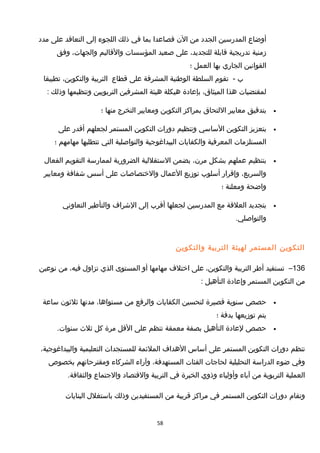 ‫أوضاع‬‫المدرسين‬‫الجدد‬‫من‬‫الن‬‫فصاعدا‬‫بما‬‫في‬‫ذلك‬‫اللجوء‬‫إلى‬‫التعاقد‬‫على‬‫مدد‬
‫مزمنية‬‫تدريجية‬‫قابلة‬،‫للتجديد‬‫على‬‫صعيد‬‫المؤسسات‬‫والقاليم‬،‫والجهات‬‫وفق‬
‫القوانين‬‫الجاري‬‫بها‬‫العمل‬‫؛‬
‫ب‬-‫تقوم‬‫السلطة‬‫الوطنية‬‫المشرفة‬‫على‬‫قطاع‬‫التربية‬،‫والتكوين‬‫تطبيقا‬
‫لمقتضيات‬‫هذا‬،‫الميثاق‬‫بإعادة‬‫هيكلة‬‫هيئة‬‫المشرفين‬‫التربويين‬‫وتنظيمها‬‫وذلك‬:
•‫بتدقيق‬‫معايير‬‫اللتحاق‬‫بمراكز‬‫التكوين‬‫ومعايير‬‫التخرج‬‫منها‬‫؛‬
•‫بتعزيز‬‫التكوين‬‫الساسي‬‫وتنظيم‬‫دورات‬‫التكوين‬‫المستمر‬‫لجعلهم‬‫أقدر‬‫على‬
‫المستلزمات‬‫المعرفية‬‫والكفايات‬‫البيداغوجية‬‫والتواصلية‬‫التي‬‫تتطلبها‬‫مهامهم‬‫؛‬
•‫بتنظيم‬‫عملهم‬‫بشكل‬،‫مرن‬‫يضمن‬‫الستقللية‬‫الضرورية‬‫لممارسة‬‫التقويم‬‫الفعال‬
،‫والسريع‬‫وإقرار‬‫أسلوب‬‫تومزيع‬‫العمال‬‫والختصاصات‬‫على‬‫أسس‬‫شفافة‬‫ومعايير‬
‫واضحة‬‫ومعلنة‬‫؛‬
•‫بتجديد‬‫العلقة‬‫مع‬‫المدرسين‬‫لجعلها‬‫أقرب‬‫إلى‬‫الشراف‬‫والتأطير‬‫التعاوني‬
.‫والتواصلي‬
‫التكوين‬‫المستمر‬‫لهيئة‬‫التربية‬‫والتكوين‬
136–‫تستفيد‬‫أطر‬‫التربية‬،‫والتكوين‬‫على‬‫اختلف‬‫مهامها‬‫أو‬‫المستوى‬‫الذي‬‫تزاول‬،‫فيه‬‫من‬‫نوعين‬
‫من‬‫التكوين‬‫المستمر‬‫وإعادة‬‫التأهيل‬:
•‫حصص‬‫سنوية‬‫قصيرة‬‫لتحسين‬‫الكفايات‬‫والرفع‬‫من‬،‫مستواها‬‫مدتها‬‫ثلثون‬‫ساعة‬
‫يتم‬‫تومزيعها‬‫بدقة‬‫؛‬
•‫حصص‬‫لعادة‬‫التأهيل‬‫بصفة‬‫معمقة‬‫تنظم‬‫على‬‫القل‬‫مرة‬‫كل‬‫ثلث‬.‫سنوات‬
‫تنظم‬‫دورات‬‫التكوين‬‫المستمر‬‫على‬‫أساس‬‫الهداف‬‫الملئمة‬‫للمستجدات‬‫التعليمية‬،‫والبيداغوجية‬
‫وفي‬‫ضوء‬‫الدراسة‬‫التحليلية‬‫لحاجات‬‫الفئات‬،‫المستهدفة‬‫وآراء‬‫الشركاء‬‫ومقترحاتهم‬‫بخصوص‬
‫العملية‬‫التربوية‬‫من‬‫آباء‬‫وأولياء‬‫وذوي‬‫الخبرة‬‫في‬‫التربية‬‫والقتصاد‬‫والجتماع‬.‫والثقافة‬
‫وتقام‬‫دورات‬‫التكوين‬‫المستمر‬‫في‬‫مراكز‬‫قريبة‬‫من‬‫المستفيدين‬‫وذلك‬‫باستغلل‬‫البنايات‬
58
 