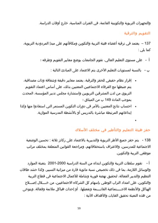 ‫والتجهيزات‬‫التربوية‬‫والتكوينية‬،‫القائمة‬‫في‬‫الفترات‬،‫المناسبة‬‫خارج‬‫أوقات‬.‫الدراسة‬
‫التقويم‬‫والترقية‬
137–‫يعتمد‬‫في‬‫ترقية‬‫أعضاء‬‫هيئة‬‫التربية‬‫والتكوين‬‫ومكافأتهم‬‫على‬‫مبدإ‬‫المردودية‬،‫التربوية‬
‫كما‬‫يلي‬:
‫أ‬-‫على‬‫مستوى‬‫التعليم‬،‫العالي‬‫تقوم‬‫الجامعات‬‫بوضع‬‫معايير‬‫التقويم‬‫وطرقه‬‫؛‬
‫ب‬-‫بالنسبة‬‫لمستويات‬‫التعليم‬‫الخرى‬‫يتم‬‫العتماد‬‫على‬‫المبادئ‬‫التالية‬:
•‫إقرار‬‫نظام‬‫حقيقي‬‫للحفز‬،‫والترقية‬‫يعتمد‬‫معايير‬‫دقيقة‬‫وشفافة‬‫وذات‬،‫مصداقية‬
‫يتم‬‫ضبطها‬‫مع‬‫الفرقاء‬‫الجتماعيين‬‫المعنيين‬،‫بذلك‬‫على‬‫أساس‬‫اعتماد‬‫التقويم‬
‫التربوي‬‫من‬‫لدن‬‫المشرفين‬‫التربويين‬‫واستشارة‬‫مجلس‬‫تدبير‬،‫المؤسسة‬‫المحدث‬
‫بموجب‬‫المادة‬149‫ب‬‫من‬‫الميثاق‬‫؛‬
•‫احتساب‬‫نتائج‬‫المعنيين‬‫بالمر‬‫في‬‫دورات‬‫التكوين‬‫المستمر‬‫التي‬‫استفادوا‬‫منها‬‫وكذا‬
‫إبداعاتهم‬‫المرتبطة‬‫مباشرة‬‫بالتدريس‬‫أو‬‫بالنشطة‬‫المدرسية‬.‫الموامزية‬
•
‫حفز‬‫هيئة‬‫التعليم‬‫والتأطير‬‫في‬‫مختلف‬‫السل ك‬
138-‫يتم‬‫حفز‬‫جميع‬‫الطر‬‫التربوية‬‫والتدبيرية‬‫بالعتماد‬‫على‬‫ركائز‬‫ثلثة‬‫تحسين‬ :‫الوضعية‬
‫الجتماعية‬،‫للمدرسين‬‫والعتراف‬،‫باستحقاقاتهم‬‫ومراجعة‬‫القوانين‬‫المتعلقة‬‫بمختلف‬‫مراتب‬
‫موظفي‬‫التربية‬.‫والتكوين‬
‫أ‬-‫تقوم‬‫سلطات‬‫التربية‬‫والتكوين‬‫ابتداء‬‫من‬‫السنة‬‫الدراسية‬2000-2001‫بتعبئة‬‫الموارد‬
‫والوسائل‬،‫اللمزمة‬‫بما‬‫في‬‫ذلك‬‫تخصيص‬‫نسبة‬‫مائوية‬‫قارة‬‫من‬‫ميزانية‬،‫التسيير‬‫وكذا‬‫حشد‬‫طاقات‬
‫التنظيم‬‫والتدبير‬،‫الفعالة‬‫لتحقيق‬‫نهضة‬‫فورية‬‫وشاملة‬‫للعمال‬‫الجتماعية‬‫في‬‫قطاع‬‫التربية‬
،‫والتكوين‬‫على‬‫امتداد‬‫التراب‬‫الوطني‬‫بإسهام‬‫كل‬‫الشركاء‬،‫الجتماعيين‬‫من‬‫خــــلل‬‫إصـــلح‬
‫الهياكل‬‫والنظمة‬‫الجـــــتماعية‬‫القائــــمة‬،‫وتفعيلها‬‫أو‬‫إحداث‬‫هياكل‬‫ملئمة‬‫ويتوخى‬ .‫وفعالة‬
‫من‬‫هذه‬‫التعبئة‬‫تحقيق‬‫الغايات‬‫والهداف‬‫التية‬:
59
 