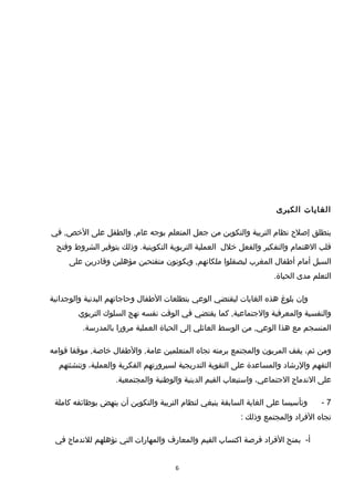 ‫الغايات‬‫الكبرى‬
‫ينطلق‬‫إيصلح‬‫نظام‬‫التربية‬‫والتكوين‬‫من‬‫جعل‬‫المتعلم‬‫بوجه‬‫والطفل‬ ,‫عام‬‫على‬‫في‬ ,‫الخص‬
‫قلب‬‫الهتمام‬‫والتفكير‬‫والفعل‬‫خلل‬‫العملية‬‫التربوية‬‫وذلك‬ .‫التكوينية‬‫بتوفير‬‫الشروط‬‫وفتح‬
‫السبل‬‫أمام‬‫أطفال‬‫المغرب‬‫ليصقلوا‬‫ويكونون‬ ,‫ملكاتهم‬‫متفتحين‬‫مؤهلين‬‫وقادرين‬‫على‬
‫التعلم‬‫مدى‬.‫الحياة‬
‫وإن‬‫بلوغ‬‫هذه‬‫الغايات‬‫ليقتضي‬‫الوعي‬‫بتطلعات‬‫الطفال‬‫وحاجاتهم‬‫البدنية‬‫والوجدانية‬
‫والنفسية‬‫والمعرفية‬‫كما‬ ,‫والجتماعية‬‫يقتضي‬‫في‬‫الوقت‬‫نفسه‬‫نهج‬‫السلو ك‬‫التربوي‬
‫المنسجم‬‫مع‬‫هذا‬‫من‬ ,‫الوعي‬‫الوسط‬‫العائلي‬‫إلى‬‫الحياة‬‫العملية‬‫مرورا‬.‫بالمدرسة‬
‫ومن‬،‫ثم‬‫يقف‬‫المربون‬‫والمجتمع‬‫برمته‬‫تجاه‬‫المتعلمين‬‫والطفال‬ ,‫عامة‬‫موقفا‬ ,‫خايصة‬‫قوامه‬
‫التفهم‬‫والرشاد‬‫والمساعدة‬‫على‬‫التقوية‬‫التدريجية‬‫لسيرورتهم‬‫الفكرية‬،‫والعملية‬‫وتنشئتهم‬
‫على‬‫الندماج‬،‫الجتماعي‬‫واستيعاب‬‫القيم‬‫الدينية‬‫والوطنية‬.‫والمجتمعية‬
7-‫وتأسيسا‬‫على‬‫الغاية‬‫السابقة‬‫ينبغي‬‫لنظام‬‫التربية‬‫والتكوين‬‫أن‬‫ينهض‬‫بوظائفه‬‫كاملة‬
‫تجاه‬‫الفراد‬‫والمجتمع‬‫وذلك‬:
-‫أ‬‫بمنح‬‫الفراد‬‫فريصة‬‫اكتساب‬‫القيم‬‫والمعارف‬‫والمهارات‬‫التي‬‫تؤهلهم‬‫للندماج‬‫في‬
6
 