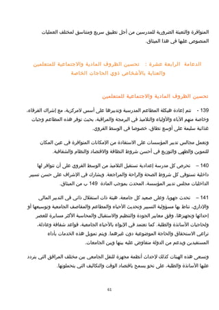 ‫المتوافرة‬‫والتعبئة‬‫الضرورية‬‫للمدرسين‬‫من‬‫أجل‬‫تطبيق‬‫سريع‬‫ومتناسق‬‫لمختلف‬‫العمليات‬
‫المنصوص‬‫عليها‬‫في‬‫هذا‬.‫الميثاق‬
‫الدعامة‬‫الرابعة‬‫عشرة‬:‫تحسين‬‫الظروف‬‫المادية‬‫والجتماعية‬‫للمتعلمين‬
‫والعناية‬‫بالخشخاص‬‫ذوي‬‫الحاجات‬‫الخاصة‬
‫تحسين‬‫الظروف‬‫المادية‬‫والجتماعية‬‫للمتعلمين‬
139-‫تتم‬‫إعادة‬‫هيكلة‬‫المطاعم‬‫المدرسية‬‫وتدبيرها‬‫على‬‫أسس‬،‫لمركزية‬‫مع‬‫إخشراك‬،‫الفرقاء‬
‫وخاصة‬‫منهم‬‫الباء‬‫والولياء‬‫والتلميذ‬‫في‬‫البرمجة‬،‫والمراقبة‬‫بحيث‬‫توفر‬‫هذه‬‫المطاعم‬‫وجبات‬
‫غذائية‬‫سليمة‬‫على‬‫أوسع‬،‫نطاق‬‫خصوصا‬‫في‬‫الوسط‬.‫القروي‬
‫وتعمل‬‫مجالس‬‫تدبير‬‫المؤسسات‬‫على‬‫الستفادة‬‫من‬‫المكانات‬‫المتوافرة‬‫في‬‫عين‬‫المكان‬
‫للتموين‬‫والطهي‬‫والتوزيع‬‫في‬‫أحسن‬‫خشروط‬‫النظافة‬‫والقتصاد‬‫والنظام‬.‫والشفافية‬
140–‫تحرص‬‫كل‬‫مدرسة‬‫إعدادية‬‫تستقبل‬‫التلميذ‬‫من‬‫الوسط‬‫القروي‬‫على‬‫أن‬‫تتوافر‬‫لها‬
‫داخلية‬‫تستوفي‬‫كل‬‫خشروط‬‫الصحة‬‫والراحة‬‫ويشارك‬ .‫والمراجعة‬‫في‬‫الخشراف‬‫على‬‫حسن‬‫تسيير‬
‫الداخليات‬‫مجلس‬‫تدبير‬،‫المؤسسة‬‫المحدث‬‫بموجب‬‫المادة‬149‫ب‬‫من‬.‫الميثاق‬
141–‫تحدث‬،‫جهويا‬‫وعلى‬‫صعيد‬‫كل‬،‫جامعة‬‫هيئة‬‫ذات‬‫استقل ل‬‫ذاتي‬‫في‬‫التدبير‬‫المالي‬
،‫والداري‬‫تناط‬‫بها‬‫مسؤولية‬‫التسيير‬‫وتحديث‬‫الحياء‬‫والمطاعم‬‫والمقاصف‬‫الجامعية‬‫وتوسيعها‬‫أو‬
‫إحداثها‬،‫وتجهيزها‬‫وفق‬‫معايير‬‫الجودة‬‫والتنظيم‬‫والستقبا ل‬‫والمحاسبة‬‫الكثر‬‫مسايرة‬‫للعصر‬
‫ولحاجيات‬‫الساتذة‬‫كما‬ .‫والطلبة‬‫تعتمد‬‫في‬‫اليواء‬‫بالحياء‬،‫الجامعية‬‫قواعد‬‫خشفافة‬،‫وعادلة‬
‫تراعي‬‫الستحقاق‬‫والحاجة‬‫الموضوعية‬‫دون‬‫ويتم‬ .‫غيرهما‬‫تمويل‬‫هذه‬‫الخدمات‬‫بأداء‬
‫المستفيدين‬‫وبدعم‬‫من‬‫الدولة‬‫متفاوض‬‫عليه‬‫بينها‬‫وبين‬.‫الجامعات‬
‫وتسعى‬‫هذه‬‫الهيئات‬‫كذلك‬‫لحداث‬‫أنظمة‬‫مجهزة‬‫للنقل‬‫الجامعي‬‫بين‬‫مختلف‬‫المرافق‬‫التي‬‫يتردد‬
‫عليها‬‫الساتذة‬،‫والطلبة‬‫على‬‫نحو‬‫يسمح‬‫باقتصاد‬‫الوقت‬‫والتكاليف‬‫التي‬.‫يتحملونها‬
61
 