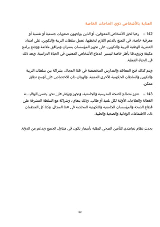 ‫العناية‬‫بالخشخاص‬‫ذوي‬‫الحاجات‬‫الخاصة‬
142–‫رعيا‬‫لحق‬‫الخشخاص‬،‫المعوقين‬‫أو‬‫الذين‬‫يواجهون‬‫صعوبات‬‫جسمية‬‫أو‬‫نفسية‬‫أو‬
‫معرفية‬،‫خاصة‬‫في‬‫التمتع‬‫بالدعم‬‫اللزم‬،‫لتخطيها‬‫تعمل‬‫سلطات‬‫التربية‬،‫والتكوين‬‫على‬‫امتداد‬
‫العشرية‬‫الوطنية‬‫للتربية‬،‫والتكوين‬‫على‬‫تجهيز‬‫المؤسسات‬‫بممرات‬‫ومرافق‬‫ملئمة‬‫ووضع‬‫برامج‬
‫مكيفة‬‫وتزويدها‬‫بأطر‬‫خاصة‬‫لتيسير‬‫اندماج‬‫الخشخاص‬‫المعنيين‬‫في‬‫الحياة‬،‫الدراسية‬‫وبعد‬‫ذلك‬
‫في‬‫الحياة‬.‫العملية‬
‫ويتم‬‫كذلك‬‫فتح‬‫المعاهد‬‫والمدارس‬‫المتخصصة‬‫في‬‫هذا‬،‫المجا ل‬‫بشراكة‬‫بين‬‫سلطات‬‫التربية‬
‫والتكوين‬‫والسلطات‬‫الحكومية‬‫الخرى‬،‫المعنية‬‫والهيئات‬‫ذات‬‫الختصاص‬‫على‬‫أوسع‬‫نطاق‬
.‫ممكن‬
143–‫تعزز‬‫مصالح‬‫الصحة‬‫المدرسية‬،‫والجامعية‬‫وتجهز‬‫وتؤطر‬‫على‬‫نحو‬‫يضمن‬‫الوقايــــة‬
‫الفعالة‬‫والعلجات‬‫الولية‬‫لكل‬‫تلميذ‬‫أو‬،‫طالب‬‫وذلك‬‫بتعاون‬‫وخشراكة‬‫مع‬‫السلطة‬‫المشرفة‬‫على‬
‫قطاع‬‫الصحة‬‫والمؤسسات‬‫الجامعية‬‫والتكوينية‬‫المختصة‬‫في‬‫هذا‬،‫المجا ل‬‫وكذا‬‫كل‬‫المنظمات‬
‫ذات‬‫الهتمامات‬‫الوقائية‬‫والصحية‬.‫والطبية‬
‫يحدث‬‫نظام‬‫تعاضدي‬‫للتأمين‬‫الصحي‬‫للطلبة‬‫بأسعار‬‫تكون‬‫في‬‫متناو ل‬‫الجميع‬‫وبدعم‬‫من‬.‫الدولة‬
62
 