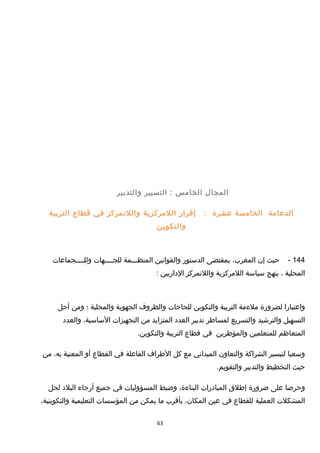 ‫المجا ل‬‫الخامس‬‫التسيير‬ :‫والتدبير‬
‫الدعامة‬‫الخامسة‬‫عشرة‬:‫إقرار‬‫اللمركزية‬‫واللتمركز‬‫في‬‫قطاع‬‫التربية‬
‫والتكوين‬
144-‫حيث‬‫إن‬،‫المغرب‬‫بمقتضى‬‫الدستور‬‫والقوانين‬‫المنظـــمة‬‫للجــــهات‬‫وللــــجماعات‬
‫المحلية‬،‫ينهج‬‫سياسة‬‫اللمركزية‬‫واللتمركز‬‫الداريين‬:
‫واعتبارا‬‫لضرورة‬‫ملءمة‬‫التربية‬‫والتكوين‬‫للحاجات‬‫والظروف‬‫الجهوية‬‫والمحلية‬‫؛‬‫ومن‬‫أجل‬
‫التسهيل‬‫والترخشيد‬‫والتسريع‬‫لمساطر‬‫تدبير‬‫العدد‬‫المتزايد‬‫من‬‫التجهيزات‬،‫الساسية‬‫والعدد‬
‫المتعاظم‬‫للمتعلمين‬‫والمؤطرين‬‫في‬‫قطاع‬‫التربية‬.‫والتكوين‬
‫وسعيا‬‫لتيسير‬‫الشراكة‬‫والتعاون‬‫الميداني‬‫مع‬‫كل‬‫الطراف‬‫الفاعلة‬‫في‬‫القطاع‬‫أو‬‫المعنية‬،‫به‬‫من‬
‫حيث‬‫التخطيط‬‫والتدبير‬.‫والتقويم‬
‫وحرصا‬‫على‬‫ضرورة‬‫إطلق‬‫المبادرات‬،‫البناءة‬‫وضبط‬‫المسؤوليات‬‫في‬‫جميع‬‫أرجاء‬‫البلد‬‫لحل‬
‫المشكلت‬‫العملية‬‫للقطاع‬‫في‬‫عين‬،‫المكان‬‫بأقرب‬‫ما‬‫يمكن‬‫من‬‫المؤسسات‬‫التعليمية‬،‫والتكوينية‬
63
 