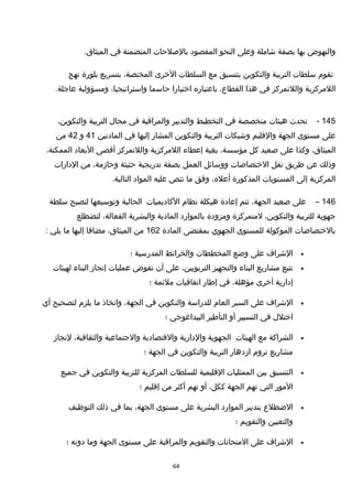 ‫والنهوض‬‫بها‬‫بصفة‬‫خشاملة‬‫وعلى‬‫النحو‬‫المقصود‬‫بالصلحات‬‫المتضمنة‬‫في‬.‫الميثاق‬
‫تقوم‬‫سلطات‬‫التربية‬‫والتكوين‬‫بتنسيق‬‫مع‬‫السلطات‬‫الخرى‬،‫المختصة‬‫بتسريع‬‫بلورة‬‫نهج‬
‫اللمركزية‬‫واللتمركز‬‫في‬‫هذا‬،‫القطاع‬‫باعتباره‬‫اختيارا‬‫حاسما‬،‫واستراتيجيا‬‫ومسؤولية‬.‫عاجلة‬
145-‫تحدث‬‫هيئات‬‫متخصصة‬‫في‬‫التخطيط‬‫والتدبير‬‫والمراقبة‬‫في‬‫مجا ل‬‫التربية‬،‫والتكوين‬
‫على‬‫مستوى‬‫الجهة‬‫والقليم‬‫وخشبكات‬‫التربية‬‫والتكوين‬‫المشار‬‫إليها‬‫في‬‫المادتين‬41‫و‬42‫من‬
،‫الميثاق‬‫وكذا‬‫على‬‫صعيد‬‫كل‬،‫مؤسسة‬‫بغية‬‫إعطاء‬‫اللمركزية‬‫واللتمركز‬‫أقصى‬‫البعاد‬،‫الممكنة‬
‫وذلك‬‫عن‬‫طريق‬‫نقل‬‫الختصاصات‬‫ووسائل‬‫العمل‬‫بصفة‬‫تدريجية‬‫حثيثة‬،‫وحازمة‬‫من‬‫الدارات‬
‫المركزية‬‫إلى‬‫المستويات‬‫المذكورة‬،‫أعله‬‫وفق‬‫ما‬‫تنص‬‫عليه‬‫المواد‬.‫التالية‬
146–‫على‬‫صعيد‬،‫الجهة‬‫تتم‬‫إعادة‬‫هيكلة‬‫نظام‬‫الكاديميات‬‫الحالية‬‫وتوسيعها‬‫لتصبح‬‫سلطة‬
‫جهوية‬‫للتربية‬،‫والتكوين‬‫لمتمركزة‬‫ومزودة‬‫بالموارد‬‫المادية‬‫والبشرية‬،‫الفعالة‬‫لتضطلع‬
‫بالختصاصات‬‫الموكولة‬‫للمستوى‬‫الجهوي‬‫بمقتضى‬‫المادة‬162‫من‬،‫الميثاق‬‫مضافا‬‫إليها‬‫ما‬‫يلي‬:
•‫الخشراف‬‫على‬‫وضع‬‫المخططات‬‫والخرائط‬‫المدرسية‬‫؛‬
•‫تتبع‬‫مشاريع‬‫البناء‬‫والتجهيز‬،‫التربويين‬‫على‬‫أن‬‫تفوض‬‫عمليات‬‫إنجاز‬‫البناء‬‫لهيئات‬
‫إدارية‬‫أخرى‬،‫مؤهلة‬‫في‬‫إطار‬‫اتفاقيات‬‫ملئمة‬‫؛‬
•‫الخشراف‬‫على‬‫السير‬‫العام‬‫للدراسة‬‫والتكوين‬‫في‬،‫الجهة‬‫واتخاذ‬‫ما‬‫يلزم‬‫لتصحيح‬‫أي‬
‫اختل ل‬‫في‬‫التسيير‬‫أو‬‫التأطير‬‫البيداغوجي‬‫؛‬
•‫الشراكة‬‫مع‬‫الهيئات‬‫الجهوية‬‫والدارية‬‫والقتصادية‬‫والجتماعية‬،‫والثقافية‬‫لنجاز‬
‫مشاريع‬‫تروم‬‫ازدهار‬‫التربية‬‫والتكوين‬‫في‬‫الجهة‬‫؛‬
•‫التنسيق‬‫بين‬‫الممثليات‬‫القليمية‬‫للسلطات‬‫المركزية‬‫للتربية‬‫والتكوين‬‫في‬‫جميع‬
‫المور‬‫التي‬‫تهم‬‫الجهة‬،‫ككل‬‫أو‬‫تهم‬‫أكثر‬‫من‬‫إقليم‬‫؛‬
•‫الضطلع‬‫بتدبير‬‫الموارد‬‫البشرية‬‫على‬‫مستوى‬،‫الجهة‬‫بما‬‫في‬‫ذلك‬‫التوظيف‬
‫والتعيين‬‫والتقويم‬‫؛‬
•‫الخشراف‬‫على‬‫المتحانات‬‫والتقويم‬‫والمراقبة‬‫على‬‫مستوى‬‫الجهة‬‫وما‬‫دونه‬‫؛‬
64
 