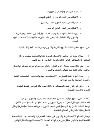 •‫إعداد‬‫الدراسات‬‫والحصائيات‬‫الجهوية‬‫؛‬
•‫الخشراف‬‫على‬‫البحث‬‫التربوي‬‫ذي‬‫الطابع‬‫الجهوي‬‫؛‬
•‫الخشراف‬‫على‬‫تنظيم‬‫التكوين‬‫المستمر‬‫السنوي‬‫؛‬
•‫الخشراف‬‫على‬‫النشر‬‫والتوثيق‬‫التربويين‬‫؛‬
•‫تزويد‬‫السلطات‬‫الوطنية‬‫بالتوصيات‬‫المناسبة‬‫والرامية‬‫إلى‬‫ملءمة‬‫برامج‬‫التربية‬
‫والتكوين‬‫وآلياته‬‫لحاجات‬‫الجهة‬‫في‬‫حالة‬‫تجاوز‬‫هذه‬‫التوصيات‬‫لختصاصات‬‫الجهة‬
.‫المعنية‬
‫على‬‫مستوى‬‫تنظيم‬‫السلطات‬‫الجهوية‬‫للتربية‬‫والتكوين‬،‫وتسييرها‬‫تتخذ‬‫الجراءات‬‫التالية‬:
‫أ‬-‫يشارك‬‫لزوما‬‫في‬‫مجالس‬‫الكاديميات‬‫الجهوية‬‫ولجانها‬‫المختصة‬‫ممثلون‬‫عن‬‫كل‬
‫الفاعلين‬‫في‬‫القطاعين‬‫العام‬‫والخاص‬‫للتربية‬‫والتكوين‬‫وعن‬،‫خشركائهم‬
‫ب‬-‫يمنح‬‫للكاديميات‬‫استقل ل‬‫التدبير‬‫الداري‬،‫والمالي‬‫وترصد‬‫لها‬‫ميزانية‬‫تتصرف‬‫فيها‬‫بشكل‬
،‫مباخشر‬‫وتراقب‬‫عليها‬‫طبقا‬‫للقوانين‬‫الجاري‬‫بها‬،‫العمل‬
‫ج‬-‫تحدث‬‫أجهزة‬‫دائمة‬‫للتنسيق‬‫بين‬‫الكاديميات‬‫من‬،‫جهة‬‫والجامعات‬‫والمؤسسات‬‫التقنية‬
‫والتربوية‬‫المرتبطة‬،‫بها‬‫من‬‫جهة‬،‫ثانية‬
‫د‬-‫يراعى‬‫في‬‫اقتراح‬‫تعيين‬‫المسؤولين‬‫عن‬‫الكاديميات‬‫توافرهم‬‫على‬‫خشروط‬‫المقدرة‬
‫التربوية‬‫والدارية‬.‫والتدبيرية‬
147–‫على‬‫مستوى‬،‫القليم‬‫يتم‬‫تعزيز‬‫المصالح‬‫المكلفة‬‫بالتربية‬،‫والتكوين‬‫من‬‫حيث‬
‫الختصاصات‬‫ووسائل‬،‫العمل‬‫كما‬‫يعزز‬‫التنسيق‬‫بين‬‫مختلف‬،‫مكوناتها‬‫باتجاه‬‫إدماجها‬.‫الكامل‬
‫ويناط‬‫بالسلطات‬‫المركزية‬‫للتربية‬‫والتكوين‬‫التحديد‬‫الفوري‬‫لجميع‬‫الختصاصات‬‫والطر‬‫والوسائل‬
‫الممكن‬‫نقلها‬‫مباخشرة‬‫إلى‬‫المصالح‬.‫القليمية‬
‫وتعمل‬‫المصالح‬‫القليمية‬‫للتربية‬،‫والتكوين‬‫في‬‫صيغتها‬‫اللمتمركزة‬،‫والمنسقة‬‫تحت‬‫إخشراف‬‫هيئة‬
‫إقليمية‬‫للتربية‬‫والتكوين‬‫تشكل‬‫على‬‫غرار‬‫الهيكلة‬‫الجديدة‬‫للكاديميات‬‫الجهوية‬‫المشار‬‫إليها‬‫في‬
65
 