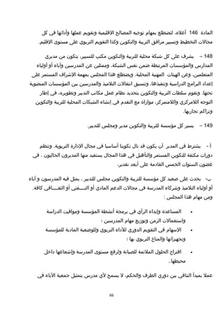 ‫المادة‬146،‫أعله‬‫لتضطلع‬‫بمهام‬‫توجيه‬‫المصالح‬‫القليمية‬‫وتقويم‬‫عملها‬‫وأدائها‬‫في‬‫كل‬
‫مجالت‬‫التخطيط‬‫وتسيير‬‫مرافق‬‫التربية‬‫والتكوين‬‫وكذا‬‫التقويم‬‫التربوي‬‫على‬‫مستوى‬.‫القليم‬
148–‫يشرف‬‫على‬‫كل‬‫خشبكة‬‫محلية‬‫للتربية‬‫والتكوين‬‫مكتب‬،‫للتسيير‬‫يتكون‬‫من‬‫مديري‬
‫المدارس‬‫والمؤسسات‬‫المرتبطة‬‫ضمن‬‫نفس‬،‫الشبكة‬‫وممثلين‬‫عن‬‫المدرسين‬‫وآباء‬‫أو‬‫أولياء‬
،‫المتعلمين‬‫وعن‬‫الهيئات‬‫المهنية‬‫ويضطلع‬ .‫المحلية‬‫هذا‬‫المجلس‬‫بمهمة‬‫الخشراف‬‫المستمر‬‫على‬
‫إعداد‬‫البرامج‬‫الدراسية‬،‫وتنفيذها‬‫وتنسيق‬‫انتقالت‬‫التلميذ‬‫والمدرسين‬‫بين‬‫المؤسسات‬‫المنضوية‬
‫وتقوم‬ .‫تحتها‬‫سلطات‬‫التربية‬‫والتكوين‬‫بتحديد‬‫نظام‬‫عمل‬‫مكاتب‬‫التدبير‬،‫وتطويره‬‫في‬‫إطار‬
‫التوجه‬‫اللمركزي‬،‫واللمتمركز‬‫موازاة‬‫مع‬‫التقدم‬‫في‬‫إنشاء‬‫الشبكات‬‫المحلية‬‫للتربية‬‫والتكوين‬
‫وتراكم‬.‫تجاربها‬
149–‫يسير‬‫كل‬‫مؤسسة‬‫للتربية‬‫والتكوين‬‫مدير‬‫ومجلس‬.‫للتدبير‬
‫أ‬-‫يشترط‬‫في‬‫المدير‬‫أن‬‫يكون‬‫قد‬‫نا ل‬‫تكوينا‬‫أساسيا‬‫في‬‫مجا ل‬‫الدارة‬‫وتنظم‬ .‫التربوية‬
‫دورات‬‫مكثفة‬‫للتكوين‬‫المستمر‬‫والتأهيل‬‫في‬‫هذا‬‫المجا ل‬‫يستفيد‬‫منها‬‫المديرون‬‫الحاليون‬،‫في‬
‫غضون‬‫السنوات‬‫الخمس‬‫القادمة‬‫على‬‫أبعد‬،‫تقدير‬
-‫ب‬‫يحدث‬‫على‬‫صعيد‬‫كل‬‫مؤسسة‬‫للتربية‬‫والتكوين‬‫مجلس‬‫للتدبير‬،‫يمثل‬‫فيه‬‫المدرسون‬‫و‬‫آباء‬
‫أو‬‫أولياء‬‫التلميذ‬‫وخشركاء‬‫المدرسة‬‫في‬‫مجالت‬‫الدعم‬‫المادي‬‫أو‬‫التــــقني‬‫أو‬‫الثقــــافي‬.‫كافة‬
‫ومن‬‫مهام‬‫هذا‬‫المجلس‬:
•‫المساعدة‬‫وإبداء‬‫الرأي‬‫في‬‫برمجة‬‫أنشطة‬‫المؤسسة‬‫ومواقيت‬‫الدراسة‬
‫واستعمالت‬‫الزمن‬‫وتوزيع‬‫مهام‬‫المدرسين‬‫؛‬
•‫السهام‬‫في‬‫التقويم‬‫الدوري‬‫للداء‬‫التربوي‬‫وللوضعية‬‫المادية‬‫للمؤسسة‬
‫وتجهيزاتها‬‫والمناخ‬‫التربوي‬‫بها‬‫؛‬
•‫اقتراح‬‫الحلو ل‬‫الملئمة‬‫للصيانة‬‫ولرفع‬‫مستوى‬‫المدرسة‬‫وإخشعاعها‬‫داخل‬
..‫محيطها‬
‫عمل‬‫بمبدأ‬‫التنافي‬‫بين‬‫دوري‬‫الطرف‬،‫والحكم‬‫ل‬‫يسمح‬‫لي‬‫مدرس‬‫بتمثيل‬‫جمعية‬‫الباء‬‫في‬
66
 