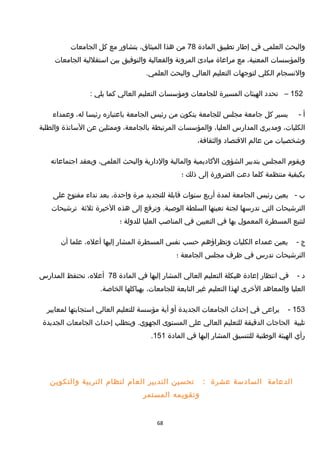 ‫والبحث‬‫العلمي‬‫في‬‫إطار‬‫تطبيق‬‫المادة‬78‫من‬‫هذا‬،‫الميثاق‬‫بتشاور‬‫مع‬‫كل‬‫الجامعات‬
‫والمؤسسات‬،‫المعنية‬‫مع‬‫مراعاة‬‫مبادئ‬‫المرونة‬‫والفعالية‬‫والتوفيق‬‫بين‬‫استقللية‬‫الجامعات‬
‫والنسجام‬‫الكلي‬‫لتوجهات‬‫التعليم‬‫العالي‬‫والبحث‬.‫العلمي‬
152–‫تحدد‬‫الهيئات‬‫المسيرة‬‫للجامعات‬‫ومؤسسات‬‫التعليم‬‫العالي‬‫كما‬‫يلي‬:
‫أ‬-‫يسير‬‫كل‬‫جامعة‬‫مجلس‬‫للجامعة‬‫يتكون‬‫من‬‫رئيس‬‫الجامعة‬‫باعتباره‬‫رئيسا‬،‫له‬‫وعمداء‬
،‫الكليات‬‫ومديري‬‫المدارس‬،‫العليا‬‫والمؤسسات‬‫المرتبطة‬،‫بالجامعة‬‫وممثلين‬‫عن‬‫الساتذة‬‫والطلبة‬
‫وخشخصيات‬‫من‬‫عالم‬‫القتصاد‬،‫والثقافة‬
‫ويقوم‬‫المجلس‬‫بتدبير‬‫الشؤون‬‫الكاديمية‬‫والمالية‬‫والدارية‬‫والبحث‬،‫العلمي‬‫ويعقد‬‫اجتماعاته‬
‫بكيفية‬‫منتظمة‬‫كلما‬‫دعت‬‫الضرورة‬‫إلى‬‫ذلك‬‫؛‬
‫ب‬-‫يعين‬‫رئيس‬‫الجامعة‬‫لمدة‬‫أربع‬‫سنوات‬‫قابلة‬‫للتجديد‬‫مرة‬،‫واحدة‬‫بعد‬‫نداء‬‫مفتوح‬‫على‬
‫الترخشيحات‬‫التي‬‫تدرسها‬‫لجنة‬‫تعينها‬‫السلطة‬‫وترفع‬ .‫الوصية‬‫إلى‬‫هذه‬‫الخيرة‬‫ثلثة‬‫ترخشيحات‬
‫لتتبع‬‫المسطرة‬‫المعمو ل‬‫بها‬‫في‬‫التعيين‬‫في‬‫المناصب‬‫العليا‬‫للدولة‬‫؛‬
‫ج‬-‫يعين‬‫عمداء‬‫الكليات‬‫ونظراؤهم‬‫حسب‬‫نفس‬‫المسطرة‬‫المشار‬‫إليها‬،‫أعله‬‫علما‬‫أن‬
‫الترخشيحات‬‫تدرس‬‫في‬‫ظرف‬‫مجلس‬‫الجامعة‬‫؛‬
‫د‬-‫في‬‫انتظار‬‫إعادة‬‫هيكلة‬‫التعليم‬‫العالي‬‫المشار‬‫إليها‬‫في‬‫المادة‬78،‫أعله‬‫تحتفظ‬‫المدارس‬
‫العليا‬‫والمعاهد‬‫الخرى‬‫لهذا‬‫التعليم‬‫غير‬‫التابعة‬،‫للجامعات‬‫بهياكلها‬.‫الخاصة‬
153-‫يراعى‬‫في‬‫إحداث‬‫الجامعات‬‫الجديدة‬‫أو‬‫أية‬‫مؤسسة‬‫للتعليم‬‫العالي‬‫استجابتها‬‫لمعايير‬
‫تلبية‬‫الحاجات‬‫الدقيقة‬‫للتعليم‬‫العالي‬‫على‬‫المستوى‬‫ويتطلب‬ .‫الجهوي‬‫إحداث‬‫الجامعات‬‫الجديدة‬
‫رأي‬‫الهيئة‬‫الوطنية‬‫للتنسيق‬‫المشار‬‫إليها‬‫في‬‫المادة‬151.
‫الدعامة‬‫السادسة‬‫عشرة‬:‫تحسين‬‫التدبير‬‫العام‬‫لنظام‬‫التربية‬‫والتكوين‬
‫وتقويمه‬‫المستمر‬
68
 