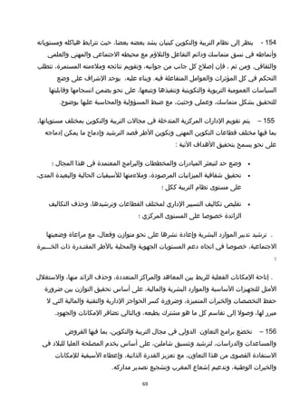 154-‫ينظر‬‫إلى‬‫نظام‬‫التربية‬‫والتكوين‬‫كبنيان‬‫يشد‬‫بعضه‬،‫بعضا‬‫حيث‬‫تترابط‬‫هياكله‬‫ومستوياته‬
‫وأنماطه‬‫في‬‫نسق‬‫متماسك‬‫ودائم‬‫التفاعل‬‫والتلؤم‬‫مع‬‫محيطه‬‫الجتماعي‬‫والمهني‬‫والعلمي‬
‫ومن‬ .‫والثقافي‬‫ثم‬،‫فإن‬‫إصلح‬‫كل‬‫جانب‬‫من‬،‫جوانبه‬‫وتقويم‬‫نتائجه‬‫وملءمته‬،‫المستمرة‬‫تتطلب‬
‫التحكم‬‫في‬‫كل‬‫المؤثرات‬‫والعوامل‬‫المتفاعلة‬‫وبناء‬ .‫فيه‬،‫عليه‬‫يوحد‬‫الخشراف‬‫على‬‫وضع‬
‫السياسات‬‫العمومية‬‫التربوية‬‫والتكوينية‬‫وتنفيذها‬،‫وتتبعها‬‫على‬‫نحو‬‫يضمن‬‫انسجامها‬‫وقابليتها‬
‫للتحقيق‬‫بشكل‬،‫متماسك‬‫وعملي‬،‫وحثيث‬‫مع‬‫ضبط‬‫المسؤولية‬‫والمحاسبة‬‫عليها‬.‫بوضوح‬
155–‫يتم‬‫تقويم‬‫الدارات‬‫المركزية‬‫المتدخلة‬‫في‬‫مجالت‬‫التربية‬‫والتكوين‬‫بمختلف‬،‫مستوياتها‬
‫بما‬‫فيها‬‫مختلف‬‫قطاعات‬‫التكوين‬‫المهني‬‫وتكوين‬‫الطر‬‫قصد‬‫الترخشيد‬‫وإدماج‬‫ما‬‫يمكن‬‫إدماجه‬
‫على‬‫نحو‬‫يسمح‬‫بتحقيق‬‫الهداف‬‫التية‬:
•‫وضع‬‫حد‬‫لتبعثر‬‫المبادرات‬‫والمخططات‬‫والبرامج‬‫المعتمدة‬‫في‬‫هذا‬‫المجا ل‬‫؛‬
•‫تحقيق‬‫خشفافية‬‫الميزانيات‬،‫المرصودة‬‫وملءمتها‬‫للسبقيات‬‫الحالية‬‫والبعيدة‬،‫المدى‬
‫على‬‫مستوى‬‫نظام‬‫التربية‬‫ككل‬‫؛‬
•‫تقليص‬‫تكاليف‬‫التسيير‬‫الداري‬‫لمختلف‬‫القطاعات‬،‫وترخشيدها‬‫وحذف‬‫التكاليف‬
‫الزائدة‬‫خصوصا‬‫على‬‫المستوى‬‫المركزي‬‫؛‬
.‫ترخشيد‬‫تدبير‬‫الموارد‬‫البشرية‬‫وإعادة‬‫نشرها‬‫على‬‫نحو‬‫متوازن‬،‫وفعا ل‬‫مع‬‫مراعاة‬‫وضعيتها‬
،‫الجتماعية‬‫خصوصا‬‫في‬‫اتجاه‬‫دعم‬‫المستويات‬‫الجهوية‬‫والمحلية‬‫بالطر‬‫المقتـدرة‬‫ذات‬‫الخـــبرة‬
‫؛‬
‫إتاحة‬ .‫المكانات‬‫الفعلية‬‫للربط‬‫بين‬‫المعاهد‬‫والمراكز‬،‫المتعددة‬‫وحذف‬‫الزائد‬،‫منها‬‫والستغل ل‬
‫المثل‬‫للتجهيزات‬‫الساسية‬‫والموارد‬‫البشرية‬،‫والمالية‬‫على‬‫أساس‬‫تحقيق‬‫التوازن‬‫بين‬‫ضرورة‬
‫حفظ‬‫التخصصات‬‫والخبرات‬،‫المتميزة‬‫وضرورة‬‫كسر‬‫الحواجز‬‫الدارية‬‫والتقنية‬‫والمالية‬‫التي‬‫ل‬
‫مبرر‬،‫لها‬‫وصول‬‫إلى‬‫تقاسم‬‫كل‬‫ما‬‫هو‬‫مشترك‬،‫بطبعه‬‫وبالتالي‬‫تضافر‬‫المكانات‬.‫والجهود‬
156–‫تخضع‬‫برامج‬‫التعاون‬‫الدولي‬‫في‬‫مجا ل‬‫التربية‬،‫والتكوين‬‫بما‬‫فيها‬‫القروض‬
‫والمساعدات‬،‫والدراسات‬‫لترخشيد‬‫وتنسيق‬،‫خشاملين‬‫على‬‫أساس‬‫يخدم‬‫المصلحة‬‫العليا‬‫للبلد‬‫في‬
‫الستفادة‬‫القصوى‬‫من‬‫هذا‬،‫التعاون‬‫مع‬‫تعزيز‬‫القدرة‬،‫الذاتية‬‫وإعطاء‬‫السبقية‬‫للمكانات‬
‫والخبرات‬،‫الوطنية‬‫وتدعيم‬‫إخشعاع‬‫المغرب‬‫وتشجيع‬‫تصدير‬.‫مداركه‬
69
 