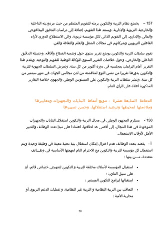 157–‫يخضع‬‫نظام‬‫التربية‬‫والتكوين‬‫برمته‬‫للتقويم‬‫المنتظم‬‫من‬‫حيث‬‫مردوديته‬‫الداخلية‬
،‫والخارجية‬‫التربوية‬‫ويستند‬ .‫والدارية‬‫هذا‬،‫التقويم‬‫إضافة‬‫إلى‬‫دراسات‬‫التدقيق‬‫البيداغوجي‬
‫والمالي‬،‫والداري‬‫إلى‬‫التقويم‬‫الذاتي‬‫لكل‬‫مؤسسة‬،‫تربوية‬‫وإلى‬‫الستطلع‬‫الدوري‬‫لراء‬
‫الفاعلين‬‫التربويين‬‫وخشركائهم‬‫في‬‫مجالت‬‫الشغل‬‫والعلم‬‫والثقافة‬.‫والفن‬
‫تقوم‬‫سلطات‬‫التربية‬‫والتكوين‬‫بوضع‬‫تقرير‬‫سنوي‬‫حو ل‬‫وضعية‬‫القطاع‬،‫وآفاقه‬‫وحصيلة‬‫التدقيق‬
‫الداخلي‬،‫والخارجي‬‫وحو ل‬‫خلصات‬‫التقرير‬‫السنوي‬‫للوكالة‬‫الوطنية‬‫للتقويم‬‫ويقدم‬ .‫والتوجيه‬‫هذا‬
‫التقرير‬‫أمام‬‫البرلمان‬‫بمجلسيه‬‫في‬‫دورة‬‫أكتوبر‬‫من‬‫كل‬‫وتعرض‬ .‫سنة‬‫السلطات‬‫الجهوية‬‫للتربية‬
‫والتكوين‬‫بدورها‬‫تقريرا‬‫من‬‫نفس‬‫النوع‬‫لمناقشته‬‫من‬‫لدن‬‫مجالس‬‫الجهات‬‫في‬‫خشهر‬‫سبتمبر‬‫من‬
‫كل‬‫وتنشر‬ .‫سنة‬‫سلطات‬‫التربية‬‫والتكوين‬‫على‬‫المستويين‬‫الوطني‬‫والجهوي‬‫خلصة‬‫التقارير‬
‫المذكورة‬‫أعله‬‫على‬‫الرأي‬.‫العام‬
‫الدعامة‬‫السابعة‬‫عشرة‬‫تنويع‬ :‫أنماط‬‫البنايات‬‫والتجهيزات‬‫ومعاييرها‬
‫وملءمتها‬‫لمحيطها‬‫وترخشيد‬،‫استغللها‬‫وحسن‬‫تسييرها‬
158-‫يستلزم‬‫المجهود‬‫الوطني‬‫في‬‫مجا ل‬‫التربية‬‫والتكوين‬‫استغل ل‬‫البنايات‬‫والتجهيزات‬
‫الموجودة‬‫في‬‫هذا‬،‫المجا ل‬‫إلى‬‫أقصى‬‫حد‬،‫لطاقتها‬‫اعتمادا‬‫على‬‫مبدإ‬‫تعدد‬‫الوظائف‬‫والتدبير‬
‫المثل‬‫لوقات‬.‫الستعما ل‬
‫أ‬-‫يقصد‬‫بتعدد‬‫الوظائف‬‫عدم‬‫اختزا ل‬‫إمكان‬‫استغل ل‬‫بنية‬‫تحتية‬‫معينة‬‫في‬‫وظيفة‬‫وحيدة‬‫ويتم‬
‫استعما ل‬‫كل‬‫مؤسسة‬‫للتربية‬‫والتكوين‬‫مع‬‫الحترام‬‫التام‬‫لمهمتها‬‫الساسية‬‫في‬‫وظـــائف‬
،‫متعددة‬‫مـــن‬‫بينها‬:
•‫استقبا ل‬‫المؤسسة‬‫لسلك‬‫مختلفة‬‫للتربية‬‫و‬‫التكوين‬‫لتعويض‬‫خصاص‬،‫قائم‬‫أو‬
‫على‬‫سبيل‬‫التناوب‬‫؛‬
•‫استقبالها‬‫لبرامج‬‫التكوين‬‫المستمر‬‫؛‬
•‫التعاقب‬‫بين‬‫التربية‬‫النظامية‬‫و‬‫التربية‬‫غير‬،‫النظامية‬‫و‬‫عمليات‬‫الدعم‬‫التربوي‬‫أو‬
‫محاربة‬‫المية‬‫؛‬
70
 