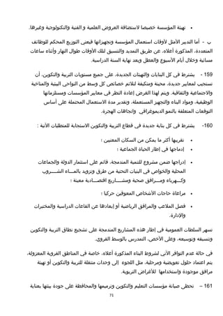 •‫تهيئة‬‫المؤسسة‬‫خصيصا‬‫لستضافة‬‫العروض‬‫العلمية‬‫و‬‫الفنية‬‫والتكنولوجية‬.‫وغيرها‬
‫ب‬-‫أما‬‫التدبير‬‫المثل‬‫لوقات‬‫استعما ل‬‫المؤسسة‬‫وتجهيزاتها‬‫فيعني‬‫التوزيع‬‫المحكم‬‫للوظائف‬
،‫المتعددة‬‫المذكورة‬،‫أعله‬‫عن‬‫طريق‬‫التمديد‬‫والتنسيق‬‫لتلك‬‫الوقات‬‫طوا ل‬‫النهار‬‫وأثناء‬‫ساعات‬
‫مسائية‬‫وخل ل‬‫أيام‬‫السبوع‬‫والعطل‬‫وبعد‬‫نهاية‬‫السنة‬.‫الدراسية‬
159-‫يشترط‬‫في‬‫كل‬‫البنايات‬‫والتهيئات‬،‫الجديدة‬‫على‬‫جميع‬‫مستويات‬‫التربية‬،‫والتكوين‬‫أن‬
‫تستجيب‬‫لمعايير‬،‫جديدة‬‫محينة‬‫ومتكيفة‬‫لتلئم‬‫خصائص‬‫كل‬‫وسط‬‫من‬‫النواحي‬‫البيئية‬‫والمناخية‬
‫والجتماعية‬‫ويتم‬ .‫والثقافية‬‫لهذا‬‫الغرض‬‫إعادة‬‫النظر‬‫في‬‫معايير‬‫المؤسسات‬‫ومستلزماتها‬
،‫الوظيفية‬‫ومواد‬‫البناء‬‫والتجهيز‬،‫المستعملة‬‫وتقدير‬‫مدة‬‫الستعما ل‬‫المحتملة‬‫على‬‫أساس‬
‫التوقعات‬‫المتعلقة‬‫بالنمو‬‫الديموغرافي‬‫واتجاهات‬.‫الهجرة‬
160-‫يشترط‬‫في‬‫كل‬‫بناية‬‫جديدة‬‫في‬‫قطاع‬‫التربية‬‫والتكوين‬‫الستجابة‬‫للمتطلبات‬‫التية‬:
•‫تقريبها‬‫أكثر‬‫ما‬‫يمكن‬‫من‬‫السكان‬‫المعنيين‬‫؛‬
•‫إدماجها‬‫في‬‫إطار‬‫الحياة‬‫الجماعية‬‫؛‬
•‫إدراجها‬‫ضمن‬‫مشروع‬‫للتنمية‬،‫المندمجة‬‫قائم‬‫على‬‫استثمار‬‫الدولة‬‫والجماعات‬
‫المحلية‬‫والخواص‬‫في‬‫البنيات‬‫التحتية‬‫من‬‫طرق‬‫وتزويد‬‫بالمـــاء‬‫الشــــروب‬
‫وكـــهرباء‬‫ومـــرافق‬‫صحية‬‫ومشــــاريع‬‫اقتصـــادية‬‫معينة‬‫؛‬
•‫مراعاة‬‫حاجات‬‫الخشخاص‬‫المعوقين‬‫حركيا‬‫؛‬
•‫فصل‬‫الملعب‬‫والمرافق‬‫الرياضية‬‫أو‬‫إبعادها‬‫عن‬‫القاعات‬‫الدراسية‬‫والمختبرات‬
.‫والدارة‬
‫تسهر‬‫السلطات‬‫العمومية‬‫في‬‫إطار‬‫هذه‬‫المشاريع‬‫المندمجة‬‫على‬‫تشجيع‬‫نطاق‬‫التربية‬‫والتكوين‬
‫وتنسيقه‬،‫وتوسيعه‬‫وعلى‬،‫الخص‬‫التمدرس‬‫بالوسط‬.‫القروي‬
‫في‬‫حالة‬‫عدم‬‫التوافر‬‫الني‬‫لشروط‬‫البناء‬‫المذكورة‬،‫أعله‬‫خاصة‬‫في‬‫المناطق‬‫القروية‬،‫المعزولة‬
‫يتم‬‫اعتماد‬‫حلو ل‬‫تعويضية‬،‫ومرحلية‬‫مثل‬‫اللجوء‬‫إلى‬‫وحدات‬‫متنقلة‬‫للتربية‬‫والتكوين‬‫أو‬‫تهيئة‬
‫مرافق‬‫موجودة‬‫واستخدامها‬‫للغراض‬.‫التربوية‬
161–‫تحظى‬‫صيانة‬‫مؤسسات‬‫التعليم‬‫والتكوين‬‫وترميمها‬‫والمحافظة‬‫على‬‫جودة‬‫بيئتها‬‫بعناية‬
71
 