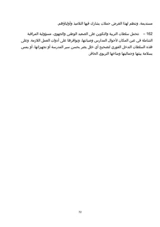 ،‫مستديمة‬‫وتنظم‬‫لهذا‬‫الغرض‬‫حملت‬‫يشارك‬‫فيها‬‫التلميذ‬.‫وأولياؤهم‬
162–‫تتحمل‬‫سلطات‬‫التربية‬‫والتكوين‬‫على‬‫الصعيد‬‫الوطني‬،‫والجهوي‬‫مسؤولية‬‫المراقبة‬
‫الشاملة‬‫في‬‫عين‬‫المكان‬‫لحوا ل‬‫المدارس‬،‫وصيانتها‬‫وتوافرها‬‫على‬‫أدوات‬‫العمل‬‫وعلى‬ .‫اللزمة‬
‫هذه‬‫السلطات‬‫التدخل‬‫الفوري‬‫لتصحيح‬‫أي‬‫خلل‬‫يضر‬‫بحسن‬‫سير‬‫المدرسة‬‫أو‬،‫تجهيزاتها‬‫أو‬‫يمس‬
‫بسلمة‬‫بيئتها‬‫وجماليتها‬‫ومناخها‬‫التربوي‬.‫الحافز‬
72
 