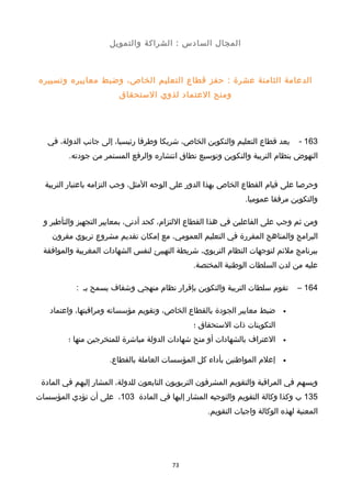 ‫المجا ل‬‫السادس‬‫الشراكة‬ :‫والتمويل‬
‫الدعامة‬‫الثامنة‬‫عشرة‬‫حفز‬ :‫قطاع‬‫التعليم‬،‫الخاص‬‫وضبط‬‫معاييره‬‫وتسييره‬
‫ومنح‬‫العتماد‬‫لذوي‬‫الستحقاق‬
163-‫يعد‬‫قطاع‬‫التعليم‬‫والتكوين‬،‫الخاص‬‫خشريكا‬‫وطرفا‬،‫رئيسيا‬‫إلى‬‫جانب‬،‫الدولة‬‫في‬
‫النهوض‬‫بنظام‬‫التربية‬‫والتكوين‬‫وتوسيع‬‫نطاق‬‫انتشاره‬‫والرفع‬‫المستمر‬‫من‬.‫جودته‬
‫وحرصا‬‫على‬‫قيام‬‫القطاع‬‫الخاص‬‫بهذا‬‫الدور‬‫على‬‫الوجه‬،‫المثل‬‫وجب‬‫التزامه‬‫باعتبار‬‫التربية‬
‫والتكوين‬‫مرفقا‬.‫عموميا‬
‫ومن‬‫ثم‬‫وجب‬‫على‬‫الفاعلين‬‫في‬‫هذا‬‫القطاع‬،‫اللتزام‬‫كحد‬،‫أدنى‬‫بمعايير‬‫التجهيز‬‫والتأطير‬‫و‬
‫البرامج‬‫والمناهج‬‫المقررة‬‫في‬‫التعليم‬،‫العمومي‬‫مع‬‫إمكان‬‫تقديم‬‫مشروع‬‫تربوي‬‫مقرون‬
‫ببرنامج‬‫ملئم‬‫لتوجهات‬‫النظام‬،‫التربوي‬‫خشريطة‬‫التهييئ‬‫لنفس‬‫الشهادات‬‫المغربية‬‫والموافقة‬
‫عليه‬‫من‬‫لدن‬‫السلطات‬‫الوطنية‬.‫المختصة‬
164–‫تقوم‬‫سلطات‬‫التربية‬‫والتكوين‬‫بإقرار‬‫نظام‬‫منهجي‬‫وخشفاف‬‫يسمح‬‫بـ‬:
•‫ضبط‬‫معايير‬‫الجودة‬‫بالقطاع‬،‫الخاص‬‫وتقويم‬‫مؤسساته‬،‫ومراقبتها‬‫واعتماد‬
‫التكوينات‬‫ذات‬‫الستحقاق‬‫؛‬
•‫العتراف‬‫بالشهادات‬‫أو‬‫منح‬‫خشهادات‬‫الدولة‬‫مباخشرة‬‫للمتخرجين‬‫منها‬‫؛‬
•‫إعلم‬‫المواطنين‬‫بأداء‬‫كل‬‫المؤسسات‬‫العاملة‬.‫بالقطاع‬
‫ويسهم‬‫في‬‫المراقبة‬‫والتقويم‬‫المشرفون‬‫التربويون‬‫التابعون‬،‫للدولة‬‫المشار‬‫إليهم‬‫في‬‫المادة‬
135‫ب‬‫وكذا‬‫وكالة‬‫التقويم‬‫والتوجيه‬‫المشار‬‫إليها‬‫في‬‫المادة‬103،‫على‬‫أن‬‫تؤدي‬‫المؤسسات‬
‫المعنية‬‫لهذه‬‫الوكالة‬‫واجبات‬.‫التقويم‬
73
 