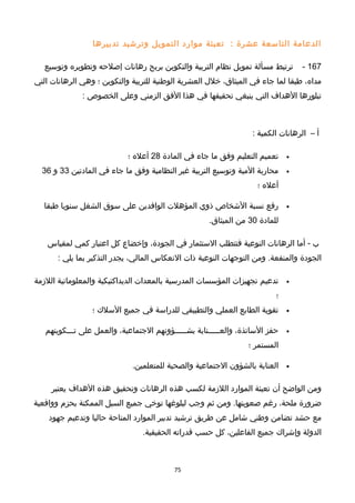 ‫الدعامة‬‫التاسعة‬‫عشرة‬:‫تعبئة‬‫موارد‬‫التمويل‬‫وترخشيد‬‫تدبيرها‬
167-‫ترتبط‬‫مسألة‬‫تمويل‬‫نظام‬‫التربية‬‫والتكوين‬‫بربح‬‫رهانات‬‫إصلحه‬‫وتطويره‬‫وتوسيع‬
،‫مداه‬‫طبقا‬‫لما‬‫جاء‬‫في‬،‫الميثاق‬‫خل ل‬‫العشرية‬‫الوطنية‬‫للتربية‬‫والتكوين‬‫؛‬‫وهي‬‫الرهانات‬‫التي‬
‫تبلورها‬‫الهداف‬‫التي‬‫ينبغي‬‫تحقيقها‬‫في‬‫هذا‬‫الفق‬‫الزمني‬‫وعلى‬‫الخصوص‬:
‫أ‬–‫الرهانات‬‫الكمية‬:
•‫تعميم‬‫التعليم‬‫وفق‬‫ما‬‫جاء‬‫في‬‫المادة‬28‫أعله‬‫؛‬
•‫محاربة‬‫المية‬‫وتوسيع‬‫التربية‬‫غير‬‫النظامية‬‫وفق‬‫ما‬‫جاء‬‫في‬‫المادتين‬33‫و‬36
‫أعله‬‫؛‬
•‫رفع‬‫نسبة‬‫الخشخاص‬‫ذوي‬‫المؤهلت‬‫الوافدين‬‫على‬‫سوق‬‫الشغل‬‫سنويا‬‫طبقا‬
‫للمادة‬30‫من‬.‫الميثاق‬
‫ب‬‫أما‬ -‫الرهانات‬‫النوعية‬‫فتتطلب‬‫الستثمار‬‫في‬،‫الجودة‬‫وإخضاع‬‫كل‬‫اعتبار‬‫كمي‬‫لمقياس‬
‫الجودة‬‫ومن‬ .‫والمنفعة‬‫التوجهات‬‫النوعية‬‫ذات‬‫النعكاس‬،‫المالي‬‫يجدر‬‫التذكير‬‫بما‬‫يلي‬:
•‫تدعيم‬‫تجهيزات‬‫المؤسسات‬‫المدرسية‬‫بالمعدات‬‫الديداكتيكية‬‫والمعلوماتية‬‫اللزمة‬
‫؛‬
•‫تقوية‬‫الطابع‬‫العملي‬‫والتطبيقي‬‫للدراسة‬‫في‬‫جميع‬‫السلك‬‫؛‬
•‫حفز‬،‫الساتذة‬‫والعـــــناية‬‫بشـــــؤونهم‬،‫الجتماعية‬‫والعمل‬‫على‬‫تـــكوينهم‬
‫المستمر‬‫؛‬
•‫العناية‬‫بالشؤون‬‫الجتماعية‬‫والصحية‬.‫للمتعلمين‬
‫ومن‬‫الواضح‬‫أن‬‫تعبئة‬‫الموارد‬‫اللزمة‬‫لكسب‬‫هذه‬‫الرهانات‬‫وتحقيق‬‫هذه‬‫الهداف‬‫يعتبر‬
‫ضرورة‬،‫ملحة‬‫رغم‬‫ومن‬ .‫صعوبتها‬‫ثم‬‫وجب‬‫لبلوغها‬‫توخي‬‫جميع‬‫السبل‬‫الممكنة‬‫بحزم‬‫وواقعية‬
‫مع‬‫حشد‬‫تضامن‬‫وطني‬‫خشامل‬‫عن‬‫طريق‬‫ترخشيد‬‫تدبير‬‫الموارد‬‫المتاحة‬‫حاليا‬‫وتدعيم‬‫جهود‬
‫الدولة‬‫وإخشراك‬‫جميع‬،‫الفاعلين‬‫كل‬‫حسب‬‫قدراته‬.‫الحقيقية‬
75
 
