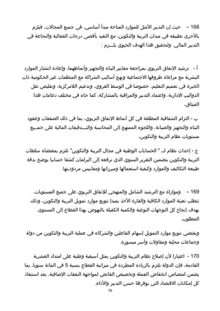 168–‫حيث‬‫إن‬‫التدبير‬‫المثل‬‫للموارد‬‫المتاحة‬‫مبدأ‬،‫أساسي‬‫في‬‫جميع‬،‫المجالت‬‫فيلزم‬
‫بالحرى‬‫تطبيقه‬‫في‬‫ميدان‬‫التربية‬،‫والتكوين‬‫مع‬‫التقيد‬‫بأقصى‬‫درجات‬‫الفعالية‬‫والنجاعة‬‫في‬
‫التدبير‬‫ولتحقيق‬ .‫المالي‬‫هذا‬‫الهدف‬‫الحيوي‬‫يلـــزم‬:
‫أ‬-‫ترخشيد‬‫النفاق‬‫التربوي‬‫بمراجعة‬‫معايير‬‫البناء‬‫والتجهيز‬،‫وأنماطهما‬‫وإعادة‬‫انتشار‬‫الموارد‬
‫البشرية‬‫مع‬‫مراعاة‬‫ظروفها‬‫الجتماعية‬‫ونهج‬‫أساليب‬‫الشراكة‬‫مع‬‫المنظمات‬‫غير‬‫الحكومية‬‫ذات‬
‫الخبرة‬‫في‬‫تعميم‬،‫التعليم‬‫خصوصا‬‫في‬‫الوسط‬،‫القروي‬‫وتدعيم‬،‫اللمركزية‬‫وتقليص‬‫ثقل‬
‫الدواليب‬،‫الدارية‬‫واعتماد‬‫التدبير‬‫والمراقبة‬،‫بالمشاركة‬‫كما‬‫جاء‬‫في‬‫مختلف‬‫دعامات‬‫هذا‬
،‫الميثاق‬
‫ب‬‫التزام‬ -‫الشفافية‬‫المطلقة‬‫في‬‫كل‬‫أنماط‬‫النفاق‬،‫التربوي‬‫بما‬‫في‬‫ذلك‬‫الصفقات‬‫وعقود‬
‫البناء‬‫والتجهيز‬،‫والصيانة‬‫واللجوء‬‫الممنهج‬‫إلى‬‫المحاسبة‬‫والتـــدقيقات‬‫المالية‬‫على‬‫جمــيع‬
‫مستويات‬‫نظام‬‫التربية‬،‫والتكوين‬
‫ج‬‫إحداث‬ -‫نظام‬‫لــ‬‫الحسابات‬ "‫الوطنية‬‫في‬‫مجا ل‬‫التربية‬‫تلتزم‬ "‫والتكوين‬‫بمقتضاه‬‫سلطات‬
‫التربية‬‫والتكوين‬‫بتضمين‬‫التقرير‬‫السنوي‬‫الذي‬‫ترفعه‬‫إلى‬‫البرلمان‬‫كشفا‬‫حسابيا‬‫يوضح‬‫بدقة‬
‫طبيعة‬‫التكاليف‬‫والموارد‬‫وكيفية‬‫استعمالها‬‫ومبرراتها‬‫ومقاييس‬.‫مردوديتها‬
169–‫وموازاة‬‫مع‬‫الترخشيد‬‫الشامل‬‫والمنهجي‬‫للنفاق‬‫التربوي‬‫على‬‫جميع‬،‫المستويات‬
‫تتطلب‬‫تعبئة‬‫الموارد‬‫الكافية‬‫والقارة‬‫الخذ‬‫بمبدإ‬‫تنويع‬‫موارد‬‫تمويل‬‫التربية‬،‫والتكوين‬‫وذلك‬
‫بهدف‬‫إنجاح‬‫كل‬‫التوجهات‬‫النوعية‬‫والكمية‬‫الكفيلة‬‫بالنهوض‬‫بهذا‬‫القطاع‬‫إلى‬‫المستوى‬
.‫المطلوب‬
‫ويقتضي‬‫تنويع‬‫موارد‬‫التمويل‬‫إسهام‬‫الفاعلين‬‫والشركاء‬‫في‬‫عملية‬‫التربية‬‫والتكوين‬‫من‬‫دولة‬
‫وجماعات‬‫محلية‬‫ومقاولت‬‫وأسر‬.‫ميسورة‬
170-‫اعتبارا‬‫لن‬‫إصلح‬‫نظام‬‫التربية‬‫والتكوين‬‫يمثل‬‫أسبقية‬‫وطنية‬‫على‬‫امتداد‬‫العشرية‬
،‫القادمة‬‫فإن‬‫الدولة‬‫تلتزم‬‫بالزيادة‬‫المطردة‬‫في‬‫ميزانية‬‫القطاع‬‫بنسبة‬5‫في‬‫المائة‬،‫سنويا‬‫بما‬
‫يضمن‬‫امتصاص‬‫انخفاض‬‫العملة‬‫وتخصيص‬‫الفائض‬‫لمواجهة‬‫النفقات‬،‫الضافية‬‫بعد‬‫استنفاذ‬
‫كل‬‫إمكانات‬‫القتصاد‬‫التي‬‫يوفرها‬‫حسن‬‫التدبير‬.‫والداء‬
76
 
