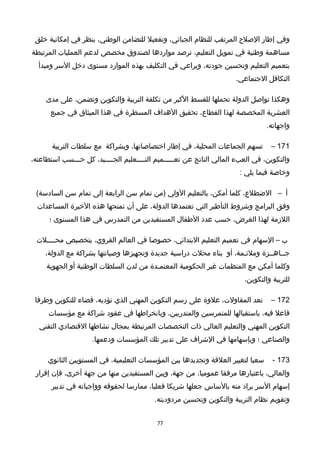 ‫وفي‬‫إطار‬‫الصلح‬‫المرتقب‬‫للنظام‬،‫الجبائي‬‫وتفعيل‬‫للتضامن‬،‫الوطني‬‫ينظر‬‫في‬‫إمكانية‬‫خلق‬
‫مساهمة‬‫وطنية‬‫في‬‫تمويل‬،‫التعليم‬‫ترصد‬‫مواردها‬‫لصندوق‬‫مخصص‬‫لدعم‬‫العمليات‬‫المرتبطة‬
‫بتعميم‬‫التعليم‬‫وتحسين‬،‫جودته‬‫ويراعي‬‫في‬‫التكليف‬‫بهذه‬‫الموارد‬‫مستوى‬‫دخل‬‫السر‬‫ومبدأ‬
‫التكافل‬.‫الجتماعي‬
‫وهكذا‬‫تواصل‬‫الدولة‬‫تحملها‬‫للقسط‬‫الكبر‬‫من‬‫تكلفة‬‫التربية‬‫والتكوين‬،‫وتضمن‬‫على‬‫مدى‬
‫العشرية‬‫المخصصة‬‫لهذا‬،‫القطاع‬‫تحقيق‬‫الهداف‬‫المسطرة‬‫في‬‫هذا‬‫الميثاق‬‫في‬‫جميع‬
.‫واجهاته‬
171–‫تسهم‬‫الجماعات‬،‫المحلية‬‫في‬‫إطار‬،‫اختصاصاتها‬‫وبشراكة‬‫مع‬‫سلطات‬‫التربية‬
،‫والتكوين‬‫في‬‫العبء‬‫المالي‬‫الناتج‬‫عن‬‫تعـــــميم‬‫التــــعليم‬،‫الجــــيد‬‫كل‬‫حـــسب‬،‫استطاعته‬
‫وخاصة‬‫فيما‬‫يلي‬:
‫أ‬–،‫الضطلع‬‫كلما‬،‫أمكن‬‫بالتعليم‬‫الولي‬‫)من‬‫تمام‬‫سن‬‫الرابعة‬‫إلى‬‫تمام‬‫سن‬(‫السادسة‬
‫وفق‬‫البرامج‬‫وخشروط‬‫التأطير‬‫التي‬‫تعتمدها‬،‫الدولة‬‫على‬‫أن‬‫تمنحها‬‫هذه‬‫الخيرة‬‫المساعدات‬
‫اللزمة‬‫لهذا‬،‫الغرض‬‫حسب‬‫عدد‬‫الطفا ل‬‫المستفيدين‬‫من‬‫التمدرس‬‫في‬‫هذا‬‫المستوى‬‫؛‬
‫ب‬–‫السهام‬‫في‬‫تعميم‬‫التعليم‬،‫البتدائي‬‫خصوصا‬‫في‬‫العالم‬،‫القروي‬‫بتخصيص‬‫محــــلت‬
‫جــاهــزة‬،‫وملئـمة‬‫أو‬‫بناء‬‫محلت‬‫دراسية‬‫جديدة‬‫وتجهيزها‬‫وصيانتها‬‫بشراكة‬‫مع‬،‫الدولة‬
‫وكلما‬‫أمكن‬‫مع‬‫المنظمات‬‫غير‬‫الحكومية‬‫المعتمـدة‬‫من‬‫لدن‬‫السلطات‬‫الوطنية‬‫أو‬‫الجهوية‬
‫للتربية‬،‫والتكوين‬
172–‫تعد‬،‫المقاولت‬‫علوة‬‫على‬‫رسم‬‫التكوين‬‫المهني‬‫الذي‬،‫تؤديه‬‫فضاء‬‫للتكوين‬‫وطرفا‬
‫فاعل‬،‫فيه‬‫باستقبالها‬‫للمتمرسين‬،‫والمتدربين‬‫وبانخراطها‬‫في‬‫عقود‬‫خشراكة‬‫مع‬‫مؤسسات‬
‫التكوين‬‫المهني‬‫والتعليم‬‫العالي‬‫ذات‬‫التخصصات‬‫المرتبطة‬‫بمجا ل‬‫نشاطها‬‫القتصادي‬‫التقني‬
‫والصناعي‬‫؛‬‫وبإسهامها‬‫في‬‫الخشراف‬‫على‬‫تدبير‬‫تلك‬‫المؤسسات‬.‫ودعمها‬
173-‫سعيا‬‫لتغيير‬‫العلقة‬‫وتجديدها‬‫بين‬‫المؤسسات‬،‫التعليمية‬‫في‬‫المستويين‬‫الثانوي‬
،‫والعالي‬‫باعتبارها‬‫مرفقا‬،‫عموميا‬‫من‬،‫جهة‬‫وبين‬‫المستفيدين‬‫منها‬‫من‬‫جهة‬،‫أخرى‬‫فإن‬‫إقرار‬
‫إسهام‬‫السر‬‫يراد‬‫منه‬‫بالساس‬‫جعلها‬‫خشريكا‬،‫فعليا‬‫ممارسا‬‫لحقوقه‬‫وواجباته‬‫في‬‫تدبير‬
‫وتقويم‬‫نظام‬‫التربية‬‫والتكوين‬‫وتحسين‬.‫مردوديته‬
77
 