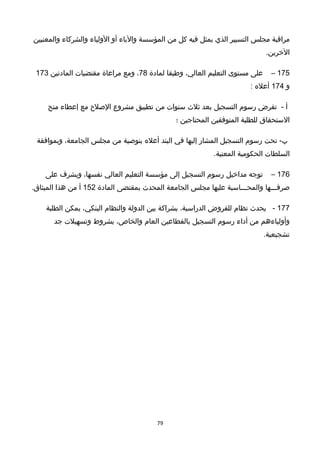 ‫مراقبة‬‫مجلس‬‫التسيير‬‫الذي‬‫يمثل‬‫فيه‬‫كل‬‫من‬‫المؤسسة‬‫والباء‬‫أو‬‫الولياء‬‫والشركاء‬‫والمعنيين‬
.‫الخرين‬
175–‫على‬‫مستوى‬‫التعليم‬،‫العالي‬‫وطبقا‬‫لمادة‬78،‫ومع‬‫مراعاة‬‫مقتضيات‬‫المادتين‬173
‫و‬174‫أعله‬:
‫أ‬-‫تفرض‬‫رسوم‬‫التسجيل‬‫بعد‬‫ثلث‬‫سنوات‬‫من‬‫تطبيق‬‫مشروع‬‫الصلح‬‫مع‬‫إعطاء‬‫منح‬
‫الستحقاق‬‫للطلبة‬‫المتوفقين‬‫المحتاجين‬‫؛‬
‫تحت‬ -‫ب‬‫رسوم‬‫التسجيل‬‫المشار‬‫إليها‬‫في‬‫البند‬‫أعله‬‫بتوصية‬‫من‬‫مجلس‬،‫الجامعة‬‫وبموافقة‬
‫السلطات‬‫الحكومية‬.‫المعنية‬
176–‫توجه‬‫مداخيل‬‫رسوم‬‫التسجيل‬‫إلى‬‫مؤسسة‬‫التعليم‬‫العالي‬،‫نفسها‬‫ويشرف‬‫على‬
‫صرفـــها‬‫والمحـــاسبة‬‫عليها‬‫مجلس‬‫الجامعة‬‫المحدث‬‫بمقتضى‬‫المادة‬152‫أ‬‫من‬‫هذا‬.‫الميثاق‬
177-‫يحدث‬‫نظام‬‫للقروض‬،‫الدراسية‬‫بشراكة‬‫بين‬‫الدولة‬‫والنظام‬،‫البنكي‬‫يمكن‬‫الطلبة‬
‫وأولياءهم‬‫من‬‫أداء‬‫رسوم‬‫التسجيل‬‫بالقطاعين‬‫العام‬،‫والخاص‬‫بشروط‬‫وتسهيلت‬‫جد‬
.‫تشجيعية‬
79
 