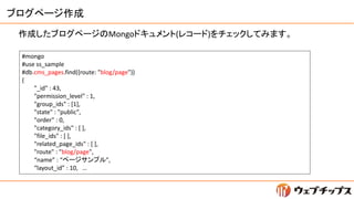 ブログページ作成
作成したブログページのMongoドキュメント(レコード)をチェックしてみます。
#mongo
#use ss_sample
#db.cms_pages.find({route: "blog/page"})
{
"_id" : ...