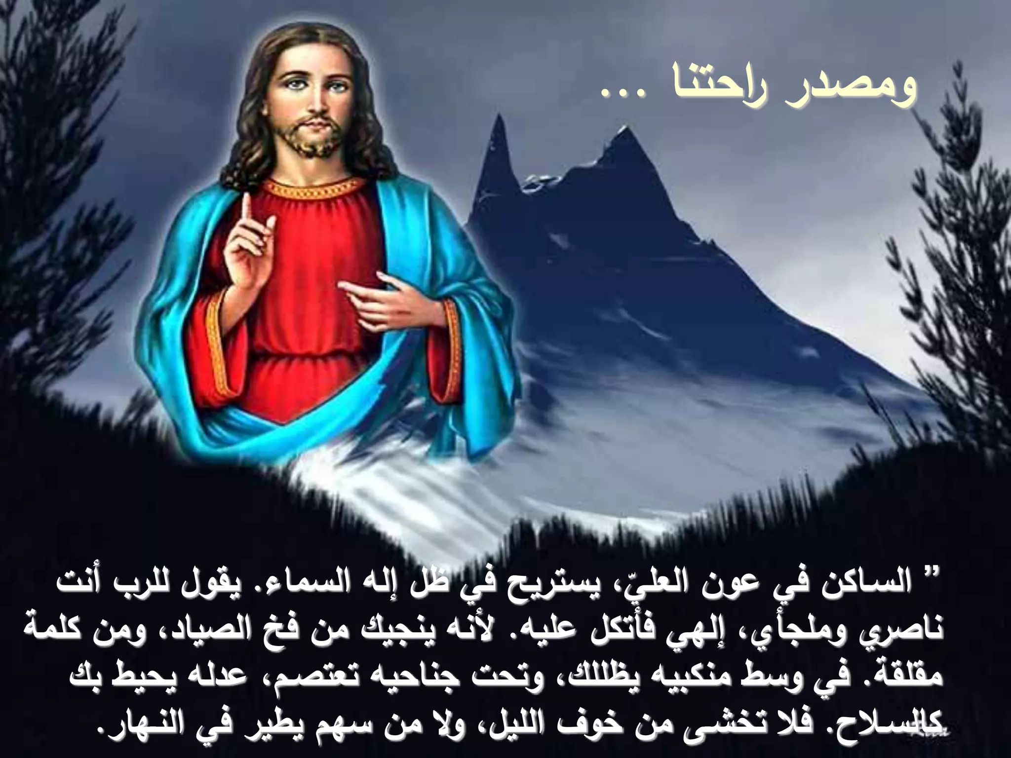 ‫احتنا‬‫ر‬ ‫ومصدر‬...
”‫السماء‬ ‫إله‬ ‫ظل‬ ‫في‬ ‫يستريح‬ ،ّ‫العلي‬ ‫عون‬ ‫في‬ ‫السـاكن‬.‫أنت‬ ‫للرب‬ ‫يقول‬
‫عليه‬ ‫فأتكل‬ ‫إلهي‬ ،‫وملجأي‬ ‫ي‬‫ناصر‬.‫كلمة‬ ‫ومن‬ ،‫الصياد‬ ‫فخ‬ ‫من‬ ‫ينجيك‬ ‫ألنه‬
‫مقلقة‬.‫بك‬ ‫يحيط‬ ‫عدله‬ ،‫تعتصـم‬ ‫جناحيه‬ ‫وتحت‬ ،‫يظللك‬ ‫منكبيه‬ ‫وسط‬ ‫في‬
‫كالسـالح‬.‫النـهار‬ ‫في‬ ‫يطير‬ ‫سهم‬ ‫من‬ ‫ال‬‫و‬ ،‫الليل‬ ‫خوف‬ ‫من‬ ‫تخشـى‬ ‫فال‬.
 