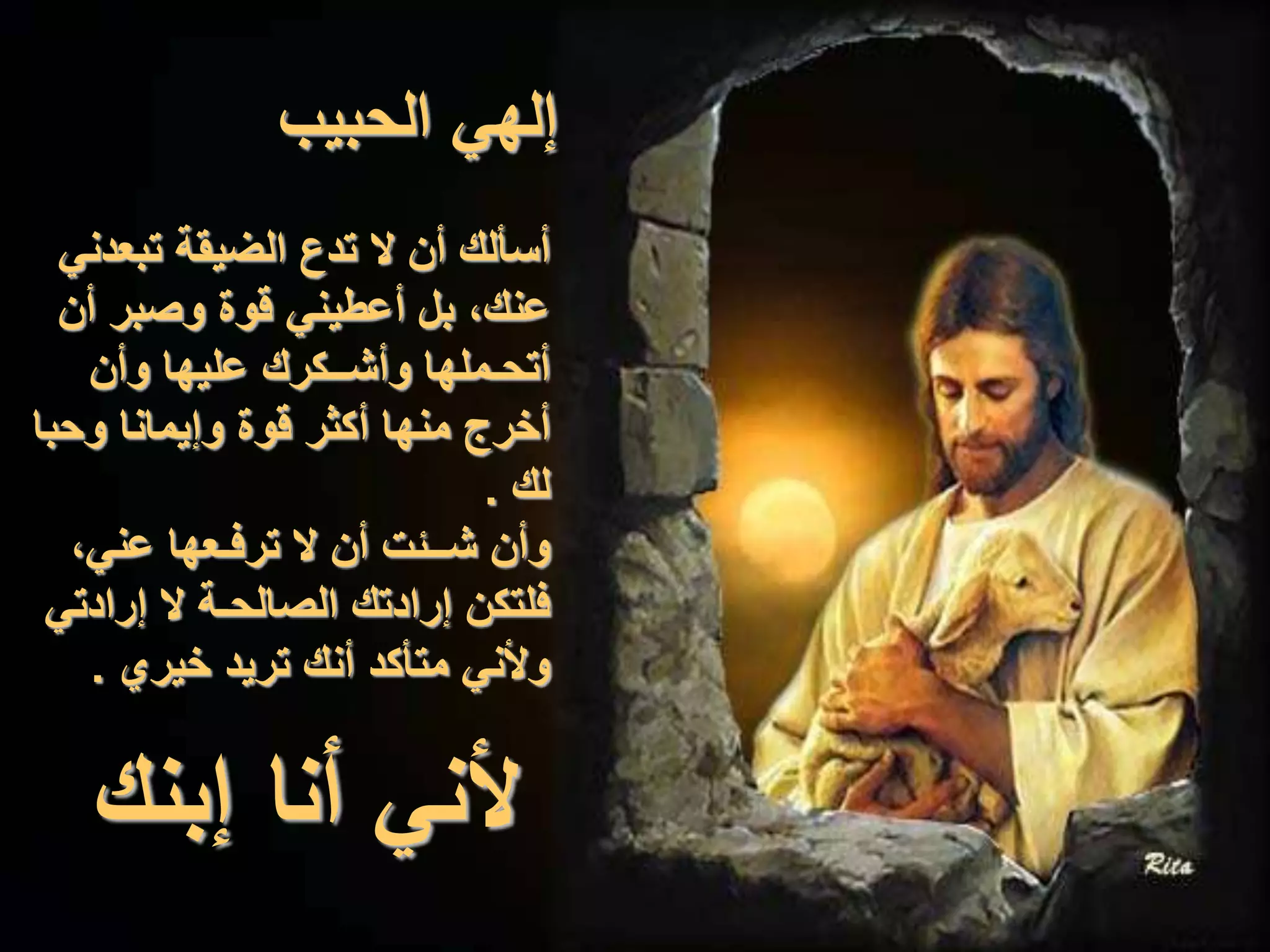 ‫الحبيب‬ ‫إلهي‬
‫تبعدني‬ ‫الضيقة‬ ‫تدع‬ ‫ال‬ ‫أن‬ ‫أسألك‬
‫أن‬ ‫وصبر‬ ‫قوة‬ ‫أعطيني‬ ‫بل‬ ،‫عنك‬
‫وأن‬ ‫عليها‬ ‫وأشــكرك‬ ‫أتحـملها‬
‫وحبا‬ ‫وإيمانا‬ ‫قوة‬ ‫أكثر‬ ‫منها‬ ‫أخرج‬
‫لك‬.
،‫عني‬ ‫ترفـعها‬ ‫ال‬ ‫أن‬ ‫شــئت‬ ‫وأن‬
‫إرادتي‬ ‫ال‬ ‫الصالحـة‬ ‫إرادتك‬ ‫فلتكن‬
‫خيري‬ ‫تريد‬ ‫أنك‬ ‫متأكد‬ ‫وألني‬.
‫إبنك‬ ‫أنا‬ ‫ألني‬
 