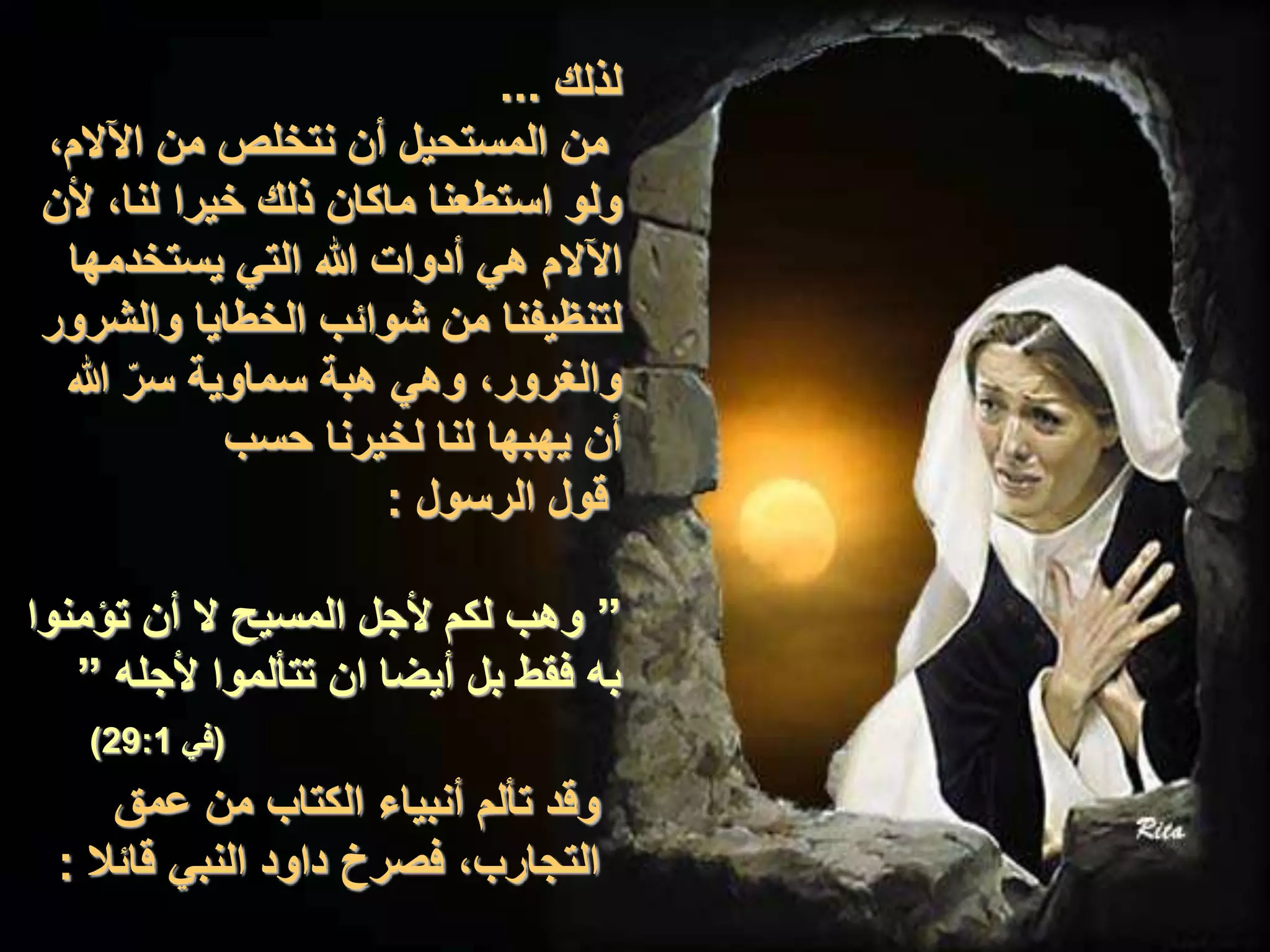 ‫لذلك‬...
،‫اآلالم‬ ‫من‬ ‫نتخلص‬ ‫أن‬ ‫المستحيل‬ ‫من‬
‫ألن‬ ،‫لنا‬ ‫خيرا‬ ‫ذلك‬ ‫ماكان‬ ‫استطعنا‬ ‫ولو‬
‫يستخدمها‬ ‫التي‬ ‫هللا‬ ‫أدوات‬ ‫هي‬ ‫اآلالم‬
‫والشرور‬ ‫الخطايا‬ ‫شوائب‬ ‫من‬ ‫لتنظيفنا‬
‫هللا‬ ّ‫ر‬‫س‬ ‫سماوية‬ ‫هبة‬ ‫وهي‬ ،‫والغرور‬
‫حسب‬ ‫لخيرنا‬ ‫لنا‬ ‫يهبها‬ ‫أن‬
‫الرسول‬ ‫قول‬:
”‫تؤمنوا‬ ‫أن‬ ‫ال‬ ‫المسيح‬ ‫ألجل‬ ‫لكم‬ ‫وهب‬
‫ألجله‬ ‫تتألموا‬ ‫ان‬ ‫أيضا‬ ‫بل‬ ‫فقط‬ ‫به‬”
(‫في‬29:1)
‫عمق‬ ‫من‬ ‫الكتاب‬ ‫أنبياء‬ ‫تألم‬ ‫وقد‬
‫قائال‬ ‫النبي‬ ‫داود‬ ‫فصرخ‬ ،‫التجارب‬:
 