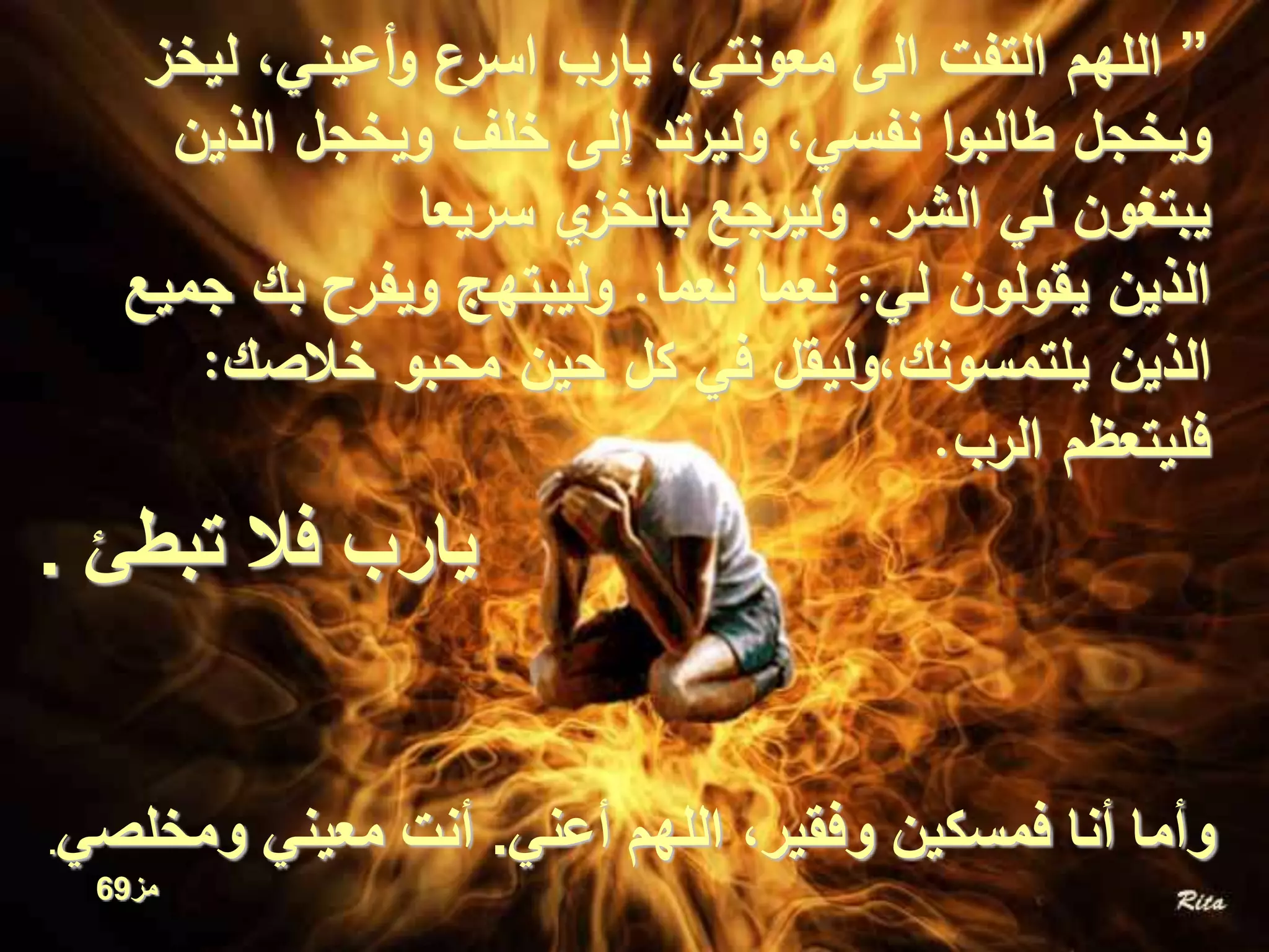 ”‫لي‬ ،‫أعيني‬‫و‬ ‫اسرع‬ ‫يارب‬ ،‫معونتي‬ ‫الى‬ ‫التفت‬ ‫اللهم‬‫خز‬
‫الذي‬ ‫ويخجل‬ ‫خلف‬ ‫إلى‬ ‫وليرتد‬ ،‫نفسي‬ ‫ا‬‫و‬‫طالب‬ ‫ويخجل‬‫ن‬
‫الشر‬ ‫لي‬ ‫يبتغون‬.‫سريعا‬ ‫ي‬‫بالخز‬ ‫وليرجع‬
‫لي‬ ‫يقولون‬ ‫الذين‬:‫نعما‬ ‫نعما‬.‫بك‬ ‫ويفرح‬ ‫وليبتهج‬‫جميع‬
‫خالصك‬ ‫محبو‬ ‫حين‬ ‫كل‬ ‫في‬ ‫يلتمسونك،وليقل‬ ‫الذين‬:
‫الرب‬ ‫فليتعظم‬.
‫أعني‬ ‫اللهم‬ ،‫وفقير‬ ‫فمسكين‬ ‫أنا‬ ‫وأما‬.‫ومخلصي‬ ‫معيني‬ ‫أنت‬.
‫مز‬69
‫تبطئ‬ ‫فال‬ ‫يارب‬.
 