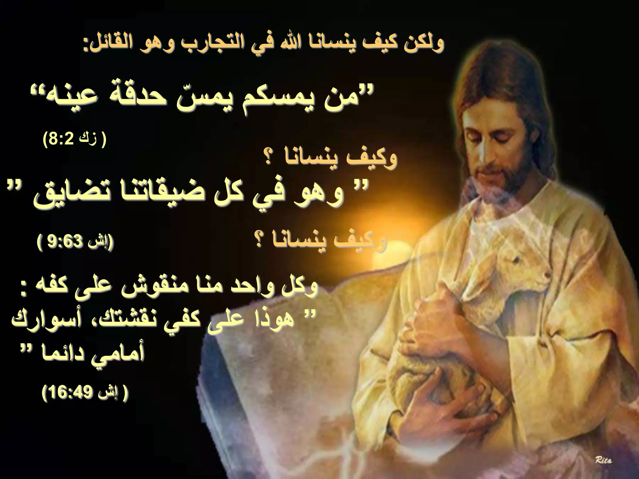 ‫القائل‬ ‫وهو‬ ‫التجارب‬ ‫في‬ ‫هللا‬ ‫ينسانا‬ ‫كيف‬ ‫ولكن‬:
”‫عينه‬ ‫حدقة‬ ّ‫يمس‬ ‫يمسكم‬ ‫من‬“
(‫زك‬8:2)
‫؟‬ ‫ينسانا‬ ‫وكيف‬
”‫تضايق‬ ‫ضيقاتنا‬ ‫كل‬ ‫في‬ ‫وهو‬”
(‫إش‬9:63) ‫؟‬ ‫ينسانا‬ ‫وكيف‬
‫كفه‬ ‫على‬ ‫منقوش‬ ‫منا‬ ‫واحد‬ ‫وكل‬:
”‫أسوارك‬ ،‫نقشتك‬ ‫كفي‬ ‫على‬ ‫هوذا‬
‫دائما‬ ‫أمامي‬”
(‫إش‬16:49)
 