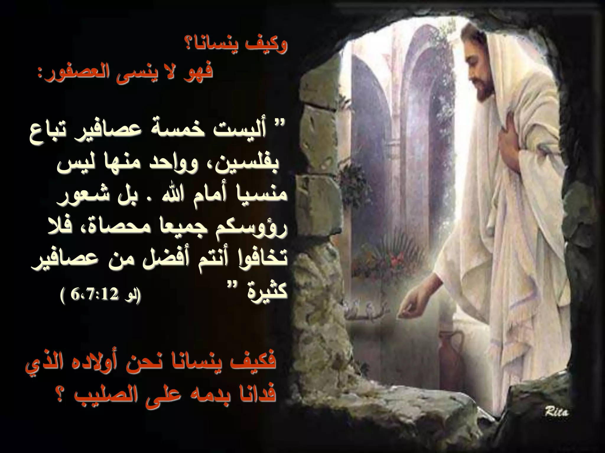 ‫ينسانا؟‬ ‫وكيف‬
‫العصفو‬ ‫ينسى‬ ‫ال‬ ‫فهو‬‫ر‬:
”‫ت‬ ‫عصافير‬ ‫خمسة‬ ‫أليست‬‫باع‬
‫ليس‬ ‫منها‬ ‫احد‬‫و‬‫و‬ ،‫بفلسـين‬
‫هللا‬ ‫أمام‬ ‫منسـيا‬.‫شـعور‬ ‫بل‬
‫فال‬ ،‫محصاة‬ ‫جميعا‬ ‫رؤوسـكم‬
‫عصا‬ ‫من‬ ‫أفضل‬ ‫أنتم‬ ‫ا‬‫و‬‫تخاف‬‫فير‬
‫ة‬‫كثير‬”(‫لو‬6،7:12)
‫الذي‬ ‫الده‬‫و‬‫أ‬ ‫نحن‬ ‫ينسانا‬ ‫فكيف‬
‫؟‬ ‫الصليب‬ ‫على‬ ‫بدمه‬ ‫فدانا‬
 