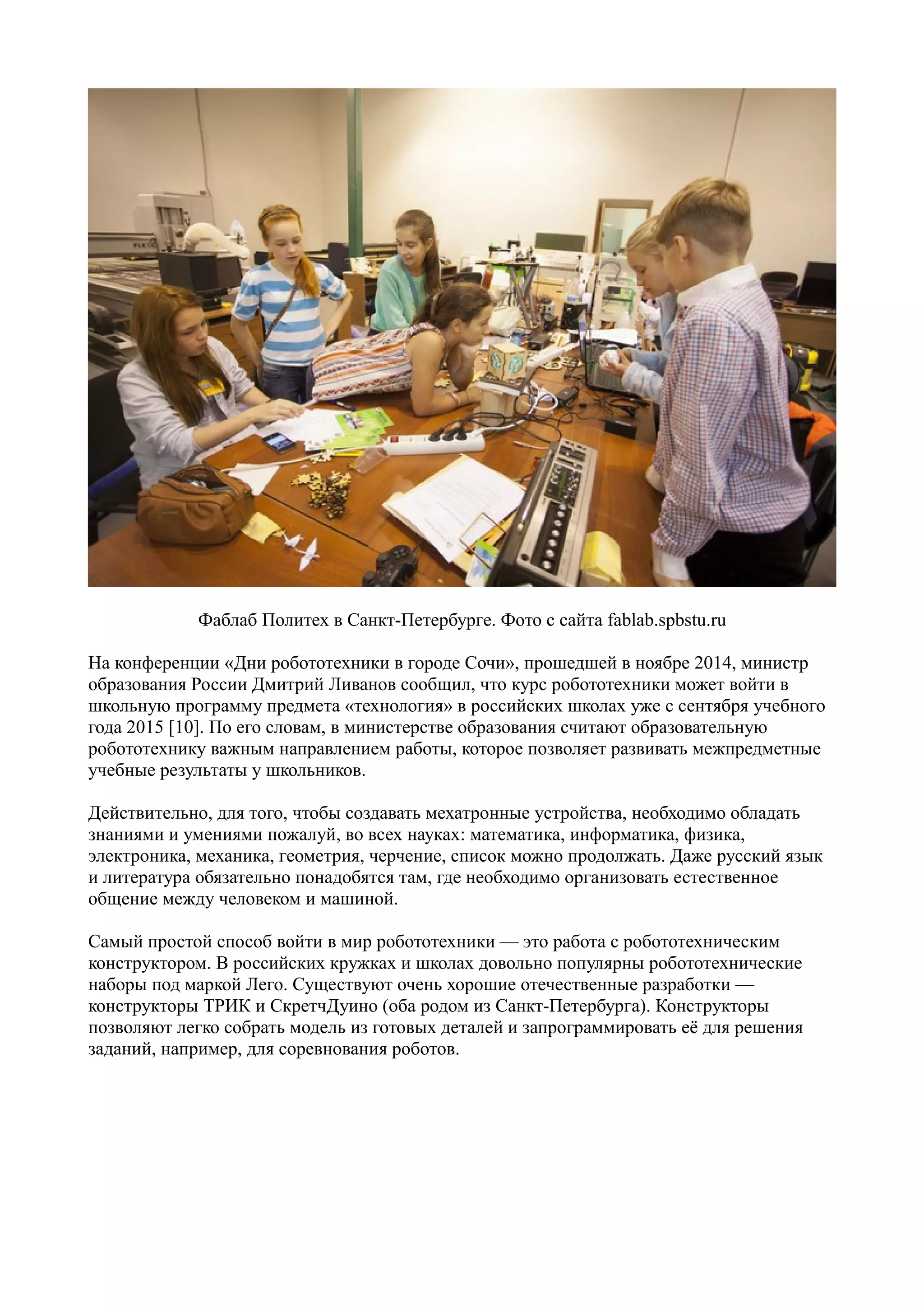 Фаблаб Политех в Санкт-Петербурге. Фото с сайта fablab.spbstu.ru
На конференции «Дни робототехники в городе Сочи», прошедшей в ноябре 2014, министр
образования России Дмитрий Ливанов сообщил, что курс робототехники может войти в
школьную программу предмета «технология» в российских школах уже с сентября учебного
года 2015 [10]. По его словам, в министерстве образования считают образовательную
робототехнику важным направлением работы, которое позволяет развивать межпредметные
учебные результаты у школьников.
Действительно, для того, чтобы создавать мехатронные устройства, необходимо обладать
знаниями и умениями пожалуй, во всех науках: математика, информатика, физика,
электроника, механика, геометрия, черчение, список можно продолжать. Даже русский язык
и литература обязательно понадобятся там, где необходимо организовать естественное
общение между человеком и машиной.
Самый простой способ войти в мир робототехники — это работа с робототехническим
конструктором. В российских кружках и школах довольно популярны робототехнические
наборы под маркой Лего. Существуют очень хорошие отечественные разработки —
конструкторы ТРИК и СкретчДуино (оба родом из Санкт-Петербурга). Конструкторы
позволяют легко собрать модель из готовых деталей и запрограммировать её для решения
заданий, например, для соревнования роботов.
 