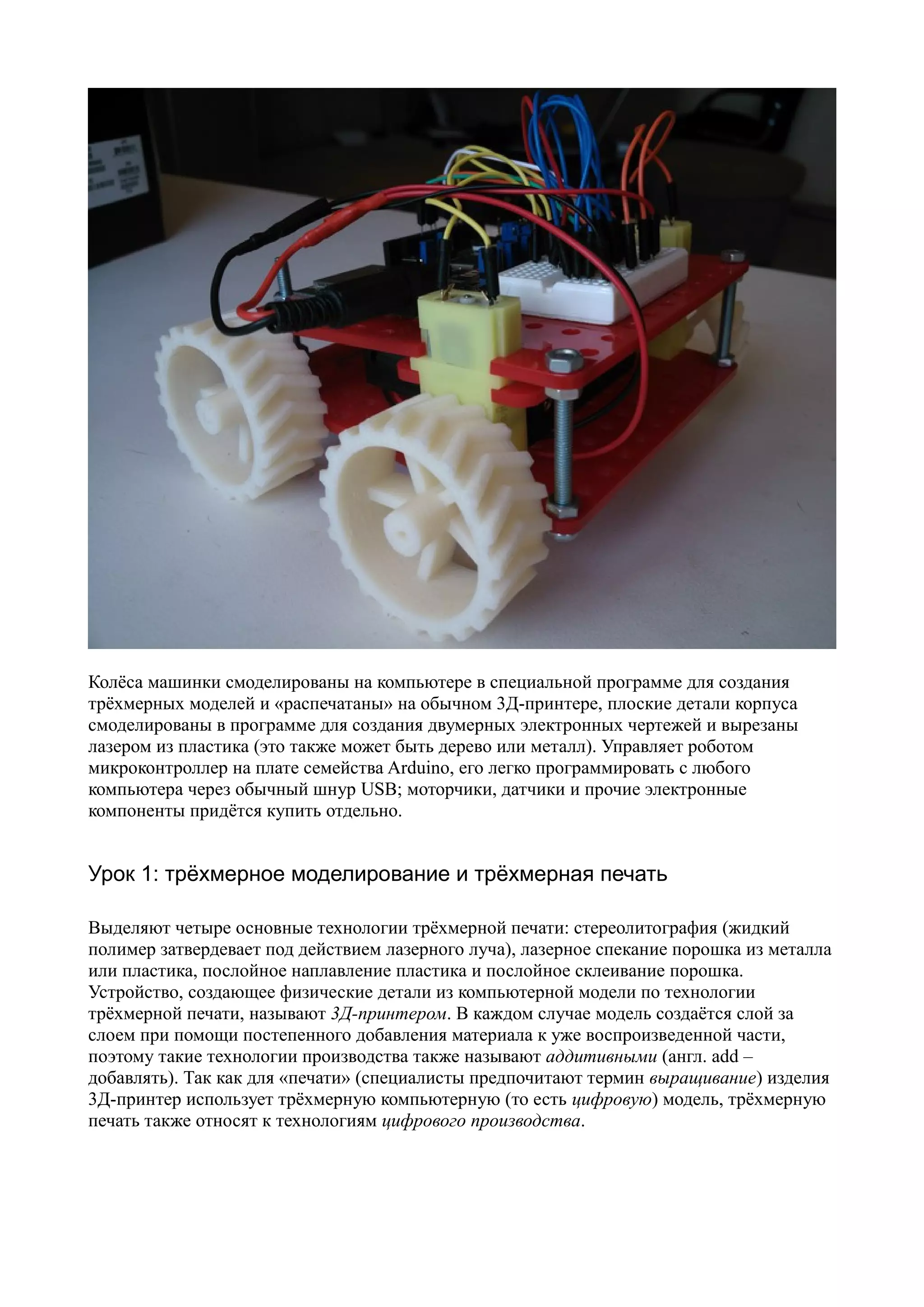 Колёса машинки смоделированы на компьютере в специальной программе для создания
трёхмерных моделей и «распечатаны» на обычном 3Д-принтере, плоские детали корпуса
смоделированы в программе для создания двумерных электронных чертежей и вырезаны
лазером из пластика (это также может быть дерево или металл). Управляет роботом
микроконтроллер на плате семейства Arduino, его легко программировать с любого
компьютера через обычный шнур USB; моторчики, датчики и прочие электронные
компоненты придётся купить отдельно.
Урок 1: трёхмерное моделирование и трёхмерная печать
Выделяют четыре основные технологии трёхмерной печати: стереолитография (жидкий
полимер затвердевает под действием лазерного луча), лазерное спекание порошка из металла
или пластика, послойное наплавление пластика и послойное склеивание порошка.
Устройство, создающее физические детали из компьютерной модели по технологии
трёхмерной печати, называют 3Д-принтером. В каждом случае модель создаётся слой за
слоем при помощи постепенного добавления материала к уже воспроизведенной части,
поэтому такие технологии производства также называют аддитивными (англ. add –
добавлять). Так как для «печати» (специалисты предпочитают термин выращивание) изделия
3Д-принтер использует трёхмерную компьютерную (то есть цифровую) модель, трёхмерную
печать также относят к технологиям цифрового производства.
 